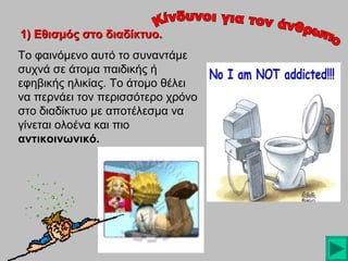 1) Εθισμός στο διαδίκτυο.
Το φαινόμενο αυτό το συναντάμε
συχνά σε άτομα παιδικής ή
εφηβικής ηλικίας. Το άτομο θέλει
να περνάει τον περισσότερο χρόνο
στο διαδίκτυο με αποτέλεσμα να
γίνεται ολοένα και πιο
αντικοινωνικό.

 