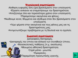 Ψυχολογικά συμπτώματα
Αίσθηση ευφορίας όση ώρα βρισκόμαστε στον υπολογιστή.
•Είμαστε ανίκανοι να σταματήσουμε την δραστηριότητα.
•Αποζητούμε όλο και περισσότερο χρόνο στον υπολογιστή.
•Παραμελούμε οικογένεια και φίλους.
•Νιώθουμε κενοί, θλιμμένοι και οξύθυμοι όταν δεν βρισκόμαστε στον
υπολογιστή.
•Λέμε ψέματα στην οικογένεια και τους φίλους μας για τις
δραστηριότητες μας.
•Αντιμετωπίζουμε προβλήματα με τη δουλειά και το σχολείο.
Σωματικά συμπτώματα
Διατροφικές διαταραχές.
•Διαταραχές του ύπνου και αλλαγή των συνηθειών ύπνου.
•Μυοσκελετικές παθήσεις (π.χ. σκολίωση).
•Μειωμένη αθλητική δραστηριότητα.
•Ξηρά μάτια - μυωπία.
•Ημικρανίες.
•Παραμέληση προσωπικής υγιεινής.

 