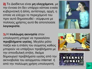 2) Το Διαδίκτυο είναι μη ελεγχόμενο, με
ελεγχόμενο
την έννοια ότι δεν υπάρχει κάποια ενιαία
κυβερνητική ή άλλη, αντίστοιχη, αρχή, η
οποία να ελέγχει το περιεχόμενό του
πριν αυτό δημοσιευθεί - σύμφωνα με
πολλούς χρήστες αυτό θα αποτελούσε
λογοκρισία.
λογοκρισία
3) Η πολύωρη ακινησία στον
υπολογιστή μπορεί να προκαλέσει
προβλήματα υγείας. Μεγάλο ρόλο
υγείας
παίζει και η στάση του σώματος καθώς
μπορούν να υπάρξουν προβλήματα με
την σπονδυλική στήλη. Ακόμα
στήλη
δημιουργεί προβλήματα υγείας από την
ακτινοβολία του ασύρματου internet ή
από την πολύωρη χρήση υπολογιστή.

 