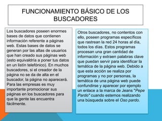 FUNCIONAMIENTO BÁSICO DE LOS
BUSCADORES
Los buscadores poseen enormes
bases de datos que contienen
información referente a páginas
web. Estas bases de datos se
generan por las altas de usuarios
que han creado sus páginas web
(esto equivaldría a poner tus datos
en un listín telefónico). En muchos
buscadores, si el creador de la
página no se da de alta en el
buscador, la página no aparecerá.
Para las empresas es muy
importante promocionar sus
páginas en los buscadores para
que la gente las encuentra
fácilmente.

Otros buscadores, no contentos con
ello, poseen programas específicos
que rastrean la red 24 horas al día,
todos los días. Estos programas
procesan una gran cantidad de
información y extraen palabras clave
que puedan servir para identificar la
temática de la página web. Debido a
que esta acción se realiza por
programas y no por personas, la
temática de una página web puede
confundirse y aparecer por ejemplo
un enlace a la marca de Jeans "Pepe
Pardo" cuando estemos realizando
una búsqueda sobre el Oso pardo.

 