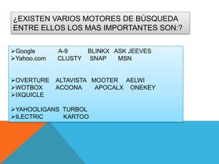 ¿EXISTEN VARIOS MOTORES DE BÚSQUEDA
ENTRE ELLOS LOS MAS IMPORTANTES SON:?
Google
Yahoo.com
OVERTURE
WOTBOX
IXQUICLE

A-9
CLUSTY

BLINKX ASK JEEVES
SNAP
MSN

ALTAVISTA MOOTER AELWI
ACOONA
APOCALX ONEKEY

YAHOOLIGANS TURBOL
ILECTRIC
KARTOO

 