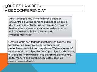 ¿QUÉ ES LA VIDEOVIDEOCONFERENCIA?
Al sistema que nos permite llevar a cabo el
encuentro de varias personas ubicadas en sitios
distantes, y establecer una conversación como lo
harían si todas se encontraran reunidas en una
sala de juntas se le llama sistema de
"videoconferencia".

Como sucede con todas las tecnologías nuevas, los
términos que se emplean no se encuentran
perfectamente definidos. La palabra "Teleconferencia"
esta formada por el prefijo "tele" que significa distancia,
y la palabra "conferencia" que se refiere a encuentro,
de tal manera que combinadas establecen un
encuentro a distancia.

 
