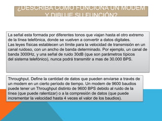 ¿DESCRIBA COMO FUNCIONA UN MODEM
Y DIBUJE SU FUNCIÓN?
La señal esta formada por diferentes tonos que viajan hasta el otro extremo
de la línea telefónica, donde se vuelven a convertir a datos digitales.
Las leyes físicas establecen un límite para la velocidad de transmisión en un
canal ruidoso, con un ancho de banda determinado. Por ejemplo, un canal de
banda 3000Hz, y una señal de ruido 30dB (que son parámetros típicos
del sistema telefónico), nunca podrá transmitir a mas de 30.000 BPS.

Throughput. Define la cantidad de datos que pueden enviarse a través de
un modem en un cierto período de tiempo. Un modem de 9600 baudios
puede tener un Throughput distinto de 9600 BPS debido al ruido de la
línea (que puede ralentizar) o a la compresión de datos (que puede
incrementar la velocidad hasta 4 veces el valor de los baudios).

 