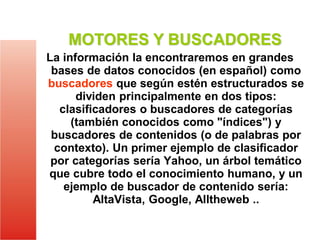 MOTORES Y BUSCADORES
La información la encontraremos en grandes
bases de datos conocidos (en español) como
buscadores que según estén estructurados se
dividen principalmente en dos tipos:
clasificadores o buscadores de categorías
(también conocidos como "índices") y
buscadores de contenidos (o de palabras por
contexto). Un primer ejemplo de clasificador
por categorías sería Yahoo, un árbol temático
que cubre todo el conocimiento humano, y un
ejemplo de buscador de contenido sería:
AltaVista, Google, Alltheweb ..

 