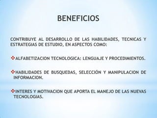 BENEFICIOS
CONTRIBUYE AL DESARROLLO DE LAS HABILIDADES, TECNICAS Y
ESTRATEGIAS DE ESTUDIO, EN ASPECTOS COMO:

ALFABETIZACION TECNOLOGICA: LENGUAJE Y PROCEDIMIENTOS.
HABILIDADES

DE BUSQUEDAS, SELECCIÓN Y MANIPULACION DE

INFORMACION.

INTERES Y MOTIVACION QUE APORTA EL MANEJO DE LAS NUEVAS
TECNOLOGIAS.

 