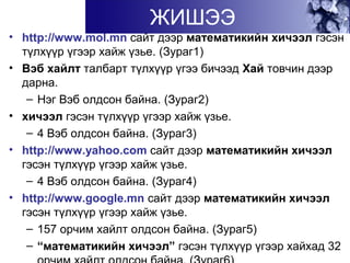• http://www.mol.mn сайт дээр математикийн хичээл гэсэн
түлхүүр үгээр хайж үзье. (Зураг1)
• Вэб хайлт талбарт түлхүүр үгээ бичээд Хай товчин дээр
дарна.
– Нэг Вэб олдсон байна. (Зураг2)
• хичээл гэсэн түлхүүр үгээр хайж үзье.
– 4 Вэб олдсон байна. (Зураг3)
• http://www.yahoo.com сайт дээр математикийн хичээл
гэсэн түлхүүр үгээр хайж үзье.
– 4 Вэб олдсон байна. (Зураг4)
• http://www.google.mn сайт дээр математикийн хичээл
гэсэн түлхүүр үгээр хайж үзье.
– 157 орчим хайлт олдсон байна. (Зураг5)
– “математикийн хичээл” гэсэн түлхүүр үгээр хайхад 32
ЖИШЭЭ
 