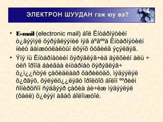• E-mail (electronic mail) áîë Èíòåðíýòèéí
ò¿ãýýìýë õýðýãëýýíèé íýã áºãººä Èíòåðíýòèéí
íèéò äàìæóóëàëòûí èõýíõ õóâèéã ýçýëäýã.
• Ýíý íü Èíòåðíåòèéí õýðýãëýã÷èä äýëõèéí àëü ÷
óëñ îðîíä áàéãàà èíòåðíåò õýðýãëýã÷
õ¿ì¿¿ñòýé çàõèäëààð õàðèëöàõ, ìýäýýëýë
õ¿ðãýõ, õýëýëö¿¿ëýãò îðîëöîõ áîëîí ººðèéí
ñîíèðõñîí ñýäâýýð çàõèà áè÷èæ ìýäýýëýë
(ôàéë) õ¿ëýýí àâàõ áîëîìæòîé.
ЭЛЕКТРОН ШУУДАН гэж юу вэ?
 