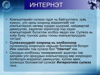 • Компьютерийн сүлжээ гэдэг нь байгууллага, хувь
хүмүүс, улс орны хооронд мэдээллийг нэг
компьютерээс нөгөөд хурдан шуурхай, найдвартай
дамжуулах, хадгалах зорилгоор хэд хэдэн
компьютерийг бүлэглэж холбох явдал юм. Сүлжээ нь
хоёр буюу түүнээс дээш тооны компьютерүүдээс
тогтдог.
• Сүлжээнүүдийг хооронд нь холбосноор
сүлжээнүүд хоорондоо харьцах боломжтой болдог.
Ийм хамгийн том сүлжээ бол "Internet" юм.
• Сансрын холбооны төхөөрөмжийг ашиглан тив
дэлхийн улс орнуудын компьютерууд өөр хоорондоо
холбогдон мэдээлэл дамжуулах, хүлээн авах,
солилцох боломжтой сүлжээг Интернэтийн сүлжээ
гэнэ.
ИНТЕРНЭТ
 
