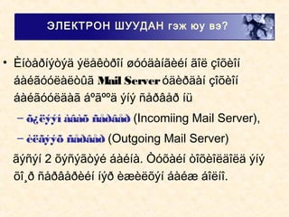• Èíòåðíýòýä ýëåêòðîí øóóäàíãèéí ãîë çîõèîí
áàéãóóëàëòûã Mail Serveróäèðäàí çîõèîí
áàéãóóëäàã áºãººä ýíý ñåðâåð íü
– õ¿ëýýí àâàõ ñåðâåð (Incomiing Mail Server),
– èëãýýõ ñåðâåð (Outgoing Mail Server)
ãýñýí 2 õýñýãòýé áàéíà. Òóõàéí òîõèîëäîëä ýíý
õî¸ð ñåðâåðèéí íýð èæèëõýí áàéæ áîëíî.
ЭЛЕКТРОН ШУУДАН гэж юу вэ?
 