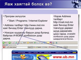 Яаж хаягтай болох вэ?
• Програм эхлүүлэх
Start / Programs / Internet Explorer
• Address талбарт http://www.mol.mn
хаяг бичээд Enter товчлуур дарна.
• Нээгдэх хуудасны баруун дээд буланд
байрлах И-МЭЙЛ холбоосон дээр
дарна.
•Хэрэв Address
талбарт
http://mail.mol.mn
хаяг бичээд Enter
товчлуур дарвал
шууд дараагийн
цонх гарна. И-МЭЙЛ
холбоосон дээр дарах
шаардлагагүй болно.
 