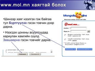 www.mol.mn хаягтай болох
•Шинээр хаяг нээлгэх гэж байгаа
тул Бүртгүүлэх гэсэн товчин дээр
дарна.
• Нээгдэх цонхны асуултуудад
хариулан хамгийн сүүлд
Зөвшөөрнө гэсэн товчийг дарна.
 