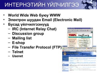• World Wide Web буюу WWW
• Электрон шуудан Email (Electronic Mail)
• Бусад үйлчилгээнүүд
– IRC (Internet Relay Chat)
– Discussion group
– Mailing list
– E-shop
– File Transfer Protocol (FTP)
– Telnet
– Usenet
ИНТЕРНЭТИЙН ҮЙЛЧИЛГЭЭ
 