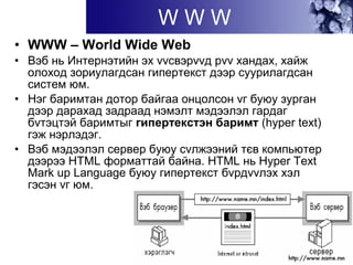 W W W
• WWW – World Wide Web
• Вэб нь Интернэтийн эх vvсвэрvvд рvv хандах, хайж
олоход зориулагдсан гипертекcт дээр суурилагдсан
систем юм.
• Нэг баримтан дотор байгаа онцолсон vг буюу зурган
дээр дарахад задраад нэмэлт мэдээлэл гардаг
бvтэцтэй баримтыг гипертекcтэн баримт (hyper text)
гэж нэрлэдэг.
• Вэб мэдээлэл сервер буюу сvлжээний тєв компьютер
дээрээ HTML форматтай байна. HTML нь Hyper Text
Mark up Language буюу гипертекст бvрдvvлэх хэл
гэсэн vг юм.
 
