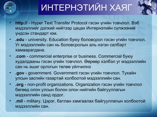 • http:// - Hyper Text Transfer Protocol гэсэн үгийн товчлол. Вэб
мэдээллийг дэлхий нийтээр цацах Интернэтийн сүлжээний
үндсэн стандарт юм.
• .edu - university. Education буюу боловсрол гэсэн үгийн товчлол.
Уг мэдээллийн сан нь боловсролын аль нэгэн салбарт
хамаарагдана.
• .com - commercial enterprise or business. Commercial буюу
худалдааны гэсэн үгийн товчлол. Өөрөөр хэлбэл уг мэдээллийн
сан нь ашиг орлогын төлөө үйлчилнэ
• .gov - government. Government гэсэн үгийн товчлол. Тухайн
улсын засгийн газартай холбоотой мэдээллийн сан.
• .org - non-profit organizations. Organization гэсэн үгийн товчлол
бөгөөд олон улсын болон олон нийтийн байгууллагын
мэдээллийн санд ордог.
• .mil - military. Цэрэг, батлан хамгаалах байгууллагын холбоотой
мэдээллийн сан.
ИНТЕРНЭТИЙН ХАЯГ
 