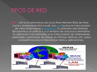 LAN : LAN es la abreviatura de Local Área Network (Red de Área
Local o simplemente Red Local). Una red local es la interconexión
de varios ordenadores y periféricos. Su extensión esta limitada
físicamente a un edificio o a un entorno de unos pocos kilómetros.
Su aplicación más extendida es la interconexión de ordenadores
personales y estaciones de trabajo en oficinas, fábricas, etc.; para
compartir recursos e intercambiar datos y aplicaciones.
 