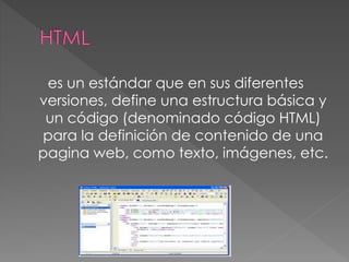 es un estándar que en sus diferentes
versiones, define una estructura básica y
un código (denominado código HTML)
para la definición de contenido de una
pagina web, como texto, imágenes, etc.
 