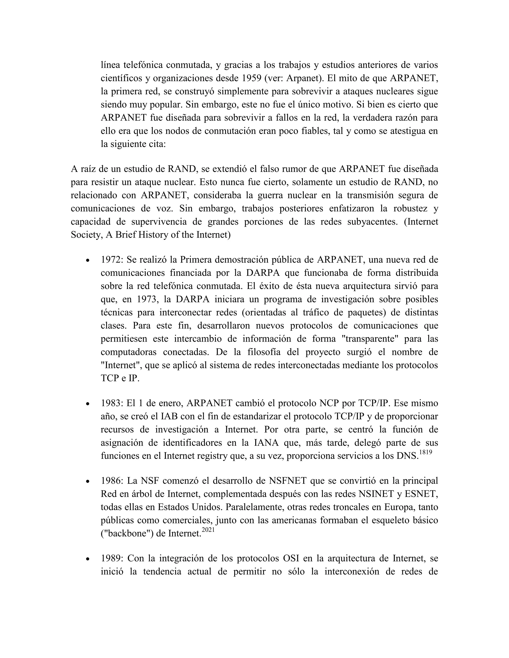 línea telefónica conmutada, y gracias a los trabajos y estudios anteriores de varios
científicos y organizaciones desde 1959 (ver: Arpanet). El mito de que ARPANET,
la primera red, se construyó simplemente para sobrevivir a ataques nucleares sigue
siendo muy popular. Sin embargo, este no fue el único motivo. Si bien es cierto que
ARPANET fue diseñada para sobrevivir a fallos en la red, la verdadera razón para
ello era que los nodos de conmutación eran poco fiables, tal y como se atestigua en
la siguiente cita:
A raíz de un estudio de RAND, se extendió el falso rumor de que ARPANET fue diseñada
para resistir un ataque nuclear. Esto nunca fue cierto, solamente un estudio de RAND, no
relacionado con ARPANET, consideraba la guerra nuclear en la transmisión segura de
comunicaciones de voz. Sin embargo, trabajos posteriores enfatizaron la robustez y
capacidad de supervivencia de grandes porciones de las redes subyacentes. (Internet
Society, A Brief History of the Internet)
1972: Se realizó la Primera demostración pública de ARPANET, una nueva red de
comunicaciones financiada por la DARPA que funcionaba de forma distribuida
sobre la red telefónica conmutada. El éxito de ésta nueva arquitectura sirvió para
que, en 1973, la DARPA iniciara un programa de investigación sobre posibles
técnicas para interconectar redes (orientadas al tráfico de paquetes) de distintas
clases. Para este fin, desarrollaron nuevos protocolos de comunicaciones que
permitiesen este intercambio de información de forma "transparente" para las
computadoras conectadas. De la filosofía del proyecto surgió el nombre de
"Internet", que se aplicó al sistema de redes interconectadas mediante los protocolos
TCP e IP.
1983: El 1 de enero, ARPANET cambió el protocolo NCP por TCP/IP. Ese mismo
año, se creó el IAB con el fin de estandarizar el protocolo TCP/IP y de proporcionar
recursos de investigación a Internet. Por otra parte, se centró la función de
asignación de identificadores en la IANA que, más tarde, delegó parte de sus
funciones en el Internet registry que, a su vez, proporciona servicios a los DNS.1819
1986: La NSF comenzó el desarrollo de NSFNET que se convirtió en la principal
Red en árbol de Internet, complementada después con las redes NSINET y ESNET,
todas ellas en Estados Unidos. Paralelamente, otras redes troncales en Europa, tanto
públicas como comerciales, junto con las americanas formaban el esqueleto básico
("backbone") de Internet.2021
1989: Con la integración de los protocolos OSI en la arquitectura de Internet, se
inició la tendencia actual de permitir no sólo la interconexión de redes de
 
