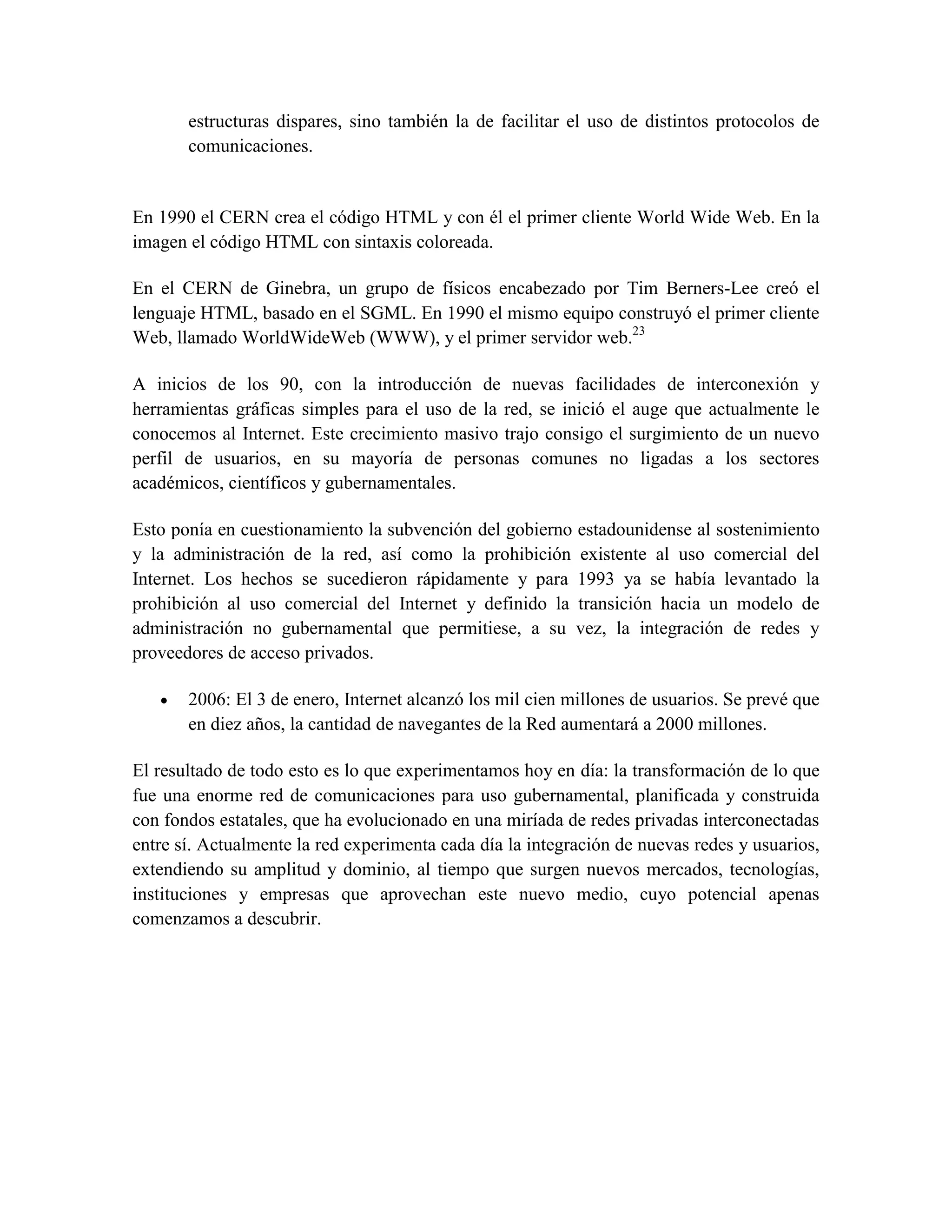 estructuras dispares, sino también la de facilitar el uso de distintos protocolos de
comunicaciones.
En 1990 el CERN crea el código HTML y con él el primer cliente World Wide Web. En la
imagen el código HTML con sintaxis coloreada.
En el CERN de Ginebra, un grupo de físicos encabezado por Tim Berners-Lee creó el
lenguaje HTML, basado en el SGML. En 1990 el mismo equipo construyó el primer cliente
Web, llamado WorldWideWeb (WWW), y el primer servidor web.23
A inicios de los 90, con la introducción de nuevas facilidades de interconexión y
herramientas gráficas simples para el uso de la red, se inició el auge que actualmente le
conocemos al Internet. Este crecimiento masivo trajo consigo el surgimiento de un nuevo
perfil de usuarios, en su mayoría de personas comunes no ligadas a los sectores
académicos, científicos y gubernamentales.
Esto ponía en cuestionamiento la subvención del gobierno estadounidense al sostenimiento
y la administración de la red, así como la prohibición existente al uso comercial del
Internet. Los hechos se sucedieron rápidamente y para 1993 ya se había levantado la
prohibición al uso comercial del Internet y definido la transición hacia un modelo de
administración no gubernamental que permitiese, a su vez, la integración de redes y
proveedores de acceso privados.
2006: El 3 de enero, Internet alcanzó los mil cien millones de usuarios. Se prevé que
en diez años, la cantidad de navegantes de la Red aumentará a 2000 millones.
El resultado de todo esto es lo que experimentamos hoy en día: la transformación de lo que
fue una enorme red de comunicaciones para uso gubernamental, planificada y construida
con fondos estatales, que ha evolucionado en una miríada de redes privadas interconectadas
entre sí. Actualmente la red experimenta cada día la integración de nuevas redes y usuarios,
extendiendo su amplitud y dominio, al tiempo que surgen nuevos mercados, tecnologías,
instituciones y empresas que aprovechan este nuevo medio, cuyo potencial apenas
comenzamos a descubrir.
 