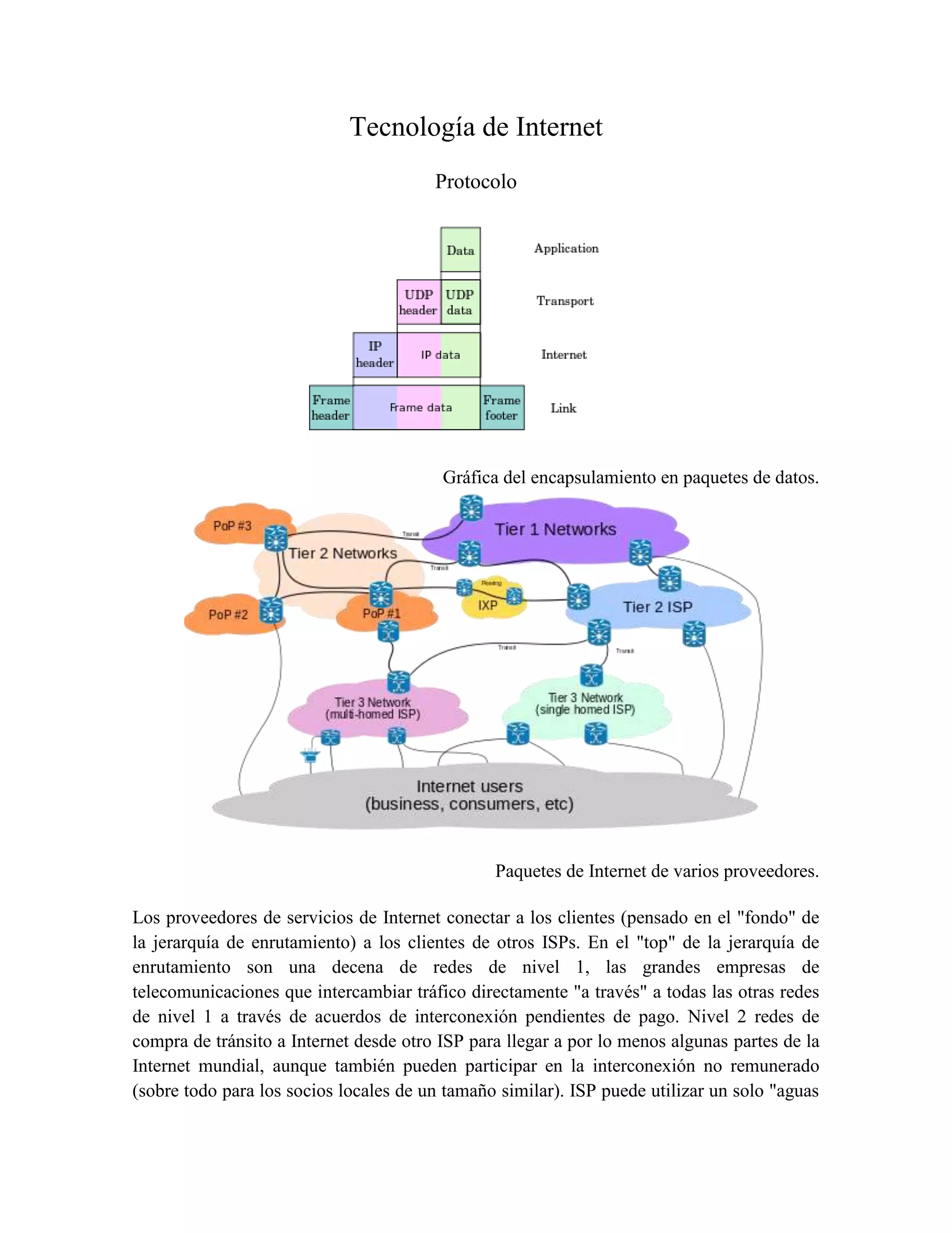 Tecnología de Internet
Protocolo
Gráfica del encapsulamiento en paquetes de datos.
Paquetes de Internet de varios proveedores.
Los proveedores de servicios de Internet conectar a los clientes (pensado en el "fondo" de
la jerarquía de enrutamiento) a los clientes de otros ISPs. En el "top" de la jerarquía de
enrutamiento son una decena de redes de nivel 1, las grandes empresas de
telecomunicaciones que intercambiar tráfico directamente "a través" a todas las otras redes
de nivel 1 a través de acuerdos de interconexión pendientes de pago. Nivel 2 redes de
compra de tránsito a Internet desde otro ISP para llegar a por lo menos algunas partes de la
Internet mundial, aunque también pueden participar en la interconexión no remunerado
(sobre todo para los socios locales de un tamaño similar). ISP puede utilizar un solo "aguas
 