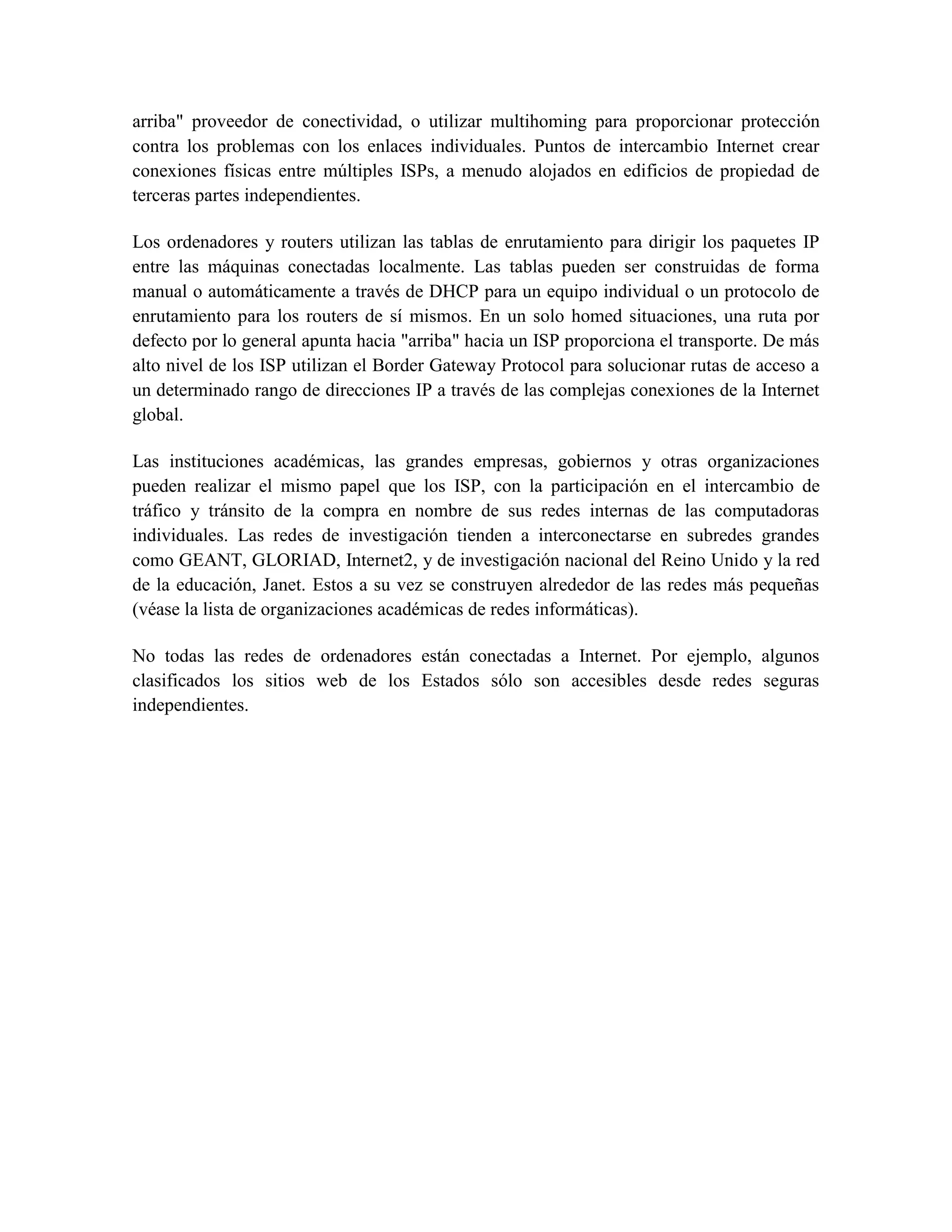 arriba" proveedor de conectividad, o utilizar multihoming para proporcionar protección
contra los problemas con los enlaces individuales. Puntos de intercambio Internet crear
conexiones físicas entre múltiples ISPs, a menudo alojados en edificios de propiedad de
terceras partes independientes.
Los ordenadores y routers utilizan las tablas de enrutamiento para dirigir los paquetes IP
entre las máquinas conectadas localmente. Las tablas pueden ser construidas de forma
manual o automáticamente a través de DHCP para un equipo individual o un protocolo de
enrutamiento para los routers de sí mismos. En un solo homed situaciones, una ruta por
defecto por lo general apunta hacia "arriba" hacia un ISP proporciona el transporte. De más
alto nivel de los ISP utilizan el Border Gateway Protocol para solucionar rutas de acceso a
un determinado rango de direcciones IP a través de las complejas conexiones de la Internet
global.
Las instituciones académicas, las grandes empresas, gobiernos y otras organizaciones
pueden realizar el mismo papel que los ISP, con la participación en el intercambio de
tráfico y tránsito de la compra en nombre de sus redes internas de las computadoras
individuales. Las redes de investigación tienden a interconectarse en subredes grandes
como GEANT, GLORIAD, Internet2, y de investigación nacional del Reino Unido y la red
de la educación, Janet. Estos a su vez se construyen alrededor de las redes más pequeñas
(véase la lista de organizaciones académicas de redes informáticas).
No todas las redes de ordenadores están conectadas a Internet. Por ejemplo, algunos
clasificados los sitios web de los Estados sólo son accesibles desde redes seguras
independientes.
 