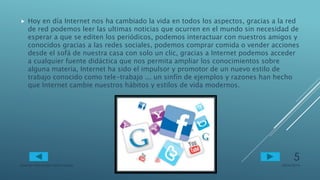  Hoy en día Internet nos ha cambiado la vida en todos los aspectos, gracias a la red
de red podemos leer las ultimas noticias que ocurren en el mundo sin necesidad de
esperar a que se editen los periódicos, podemos interactuar con nuestros amigos y
conocidos gracias a las redes sociales, podemos comprar comida o vender acciones
desde el sofá de nuestra casa con solo un clic, gracias a Internet podemos acceder
a cualquier fuente didáctica que nos permita ampliar los conocimientos sobre
alguna materia, Internet ha sido el impulsor y promotor de un nuevo estilo de
trabajo conocido como tele-trabajo ... un sinfín de ejemplos y razones han hecho
que Internet cambie nuestros hábitos y estilos de vida modernos.
28/04/2014Lorenzo Hernandez Diana Sarahi
5
 