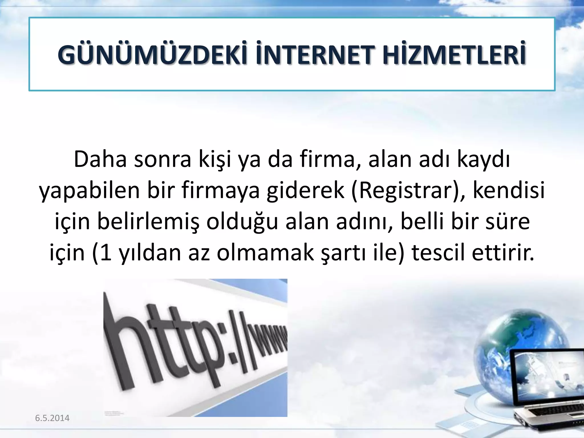 Daha sonra kişi ya da firma, alan adı kaydı
yapabilen bir firmaya giderek (Registrar), kendisi
için belirlemiş olduğu alan adını, belli bir süre
için (1 yıldan az olmamak şartı ile) tescil ettirir.
GÜNÜMÜZDEKİ İNTERNET HİZMETLERİ
6.5.2014 11
 