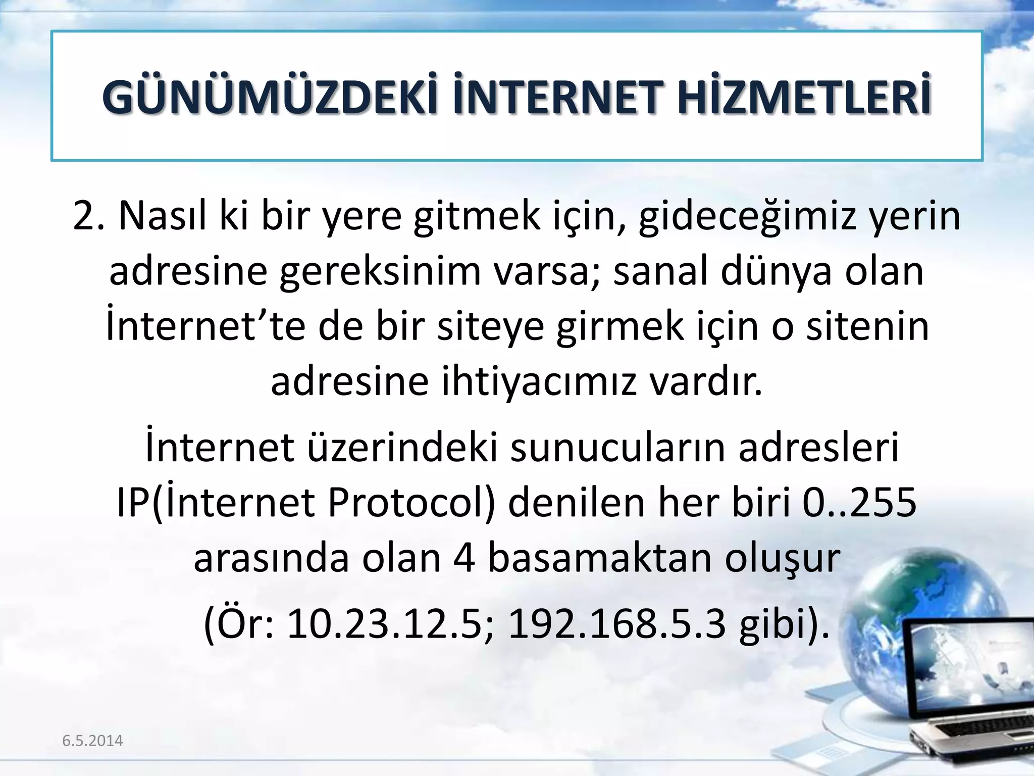 2. Nasıl ki bir yere gitmek için, gideceğimiz yerin
adresine gereksinim varsa; sanal dünya olan
İnternet’te de bir siteye girmek için o sitenin
adresine ihtiyacımız vardır.
İnternet üzerindeki sunucuların adresleri
IP(İnternet Protocol) denilen her biri 0..255
arasında olan 4 basamaktan oluşur
(Ör: 10.23.12.5; 192.168.5.3 gibi).
GÜNÜMÜZDEKİ İNTERNET HİZMETLERİ
6.5.2014 12
 