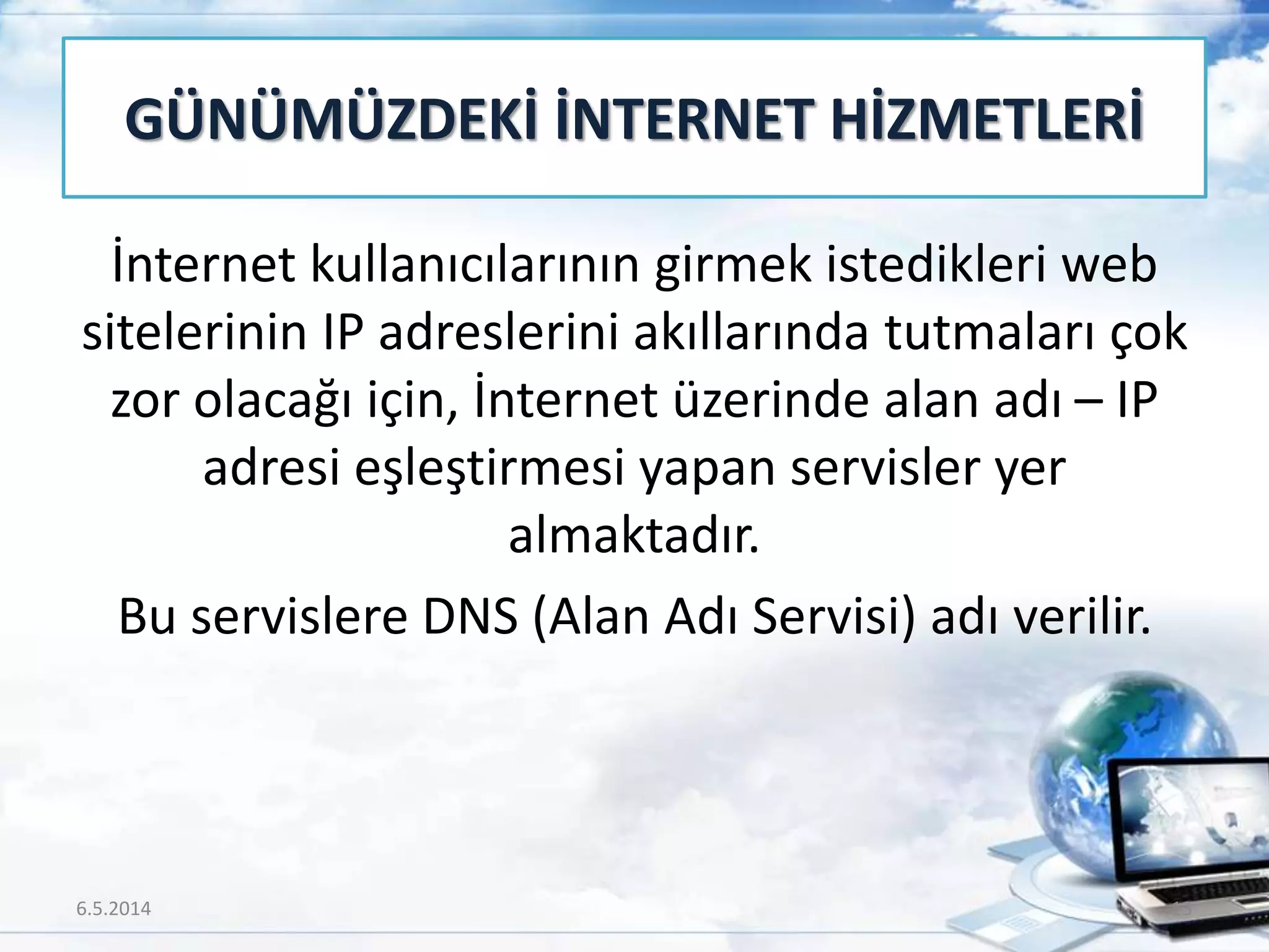 İnternet kullanıcılarının girmek istedikleri web
sitelerinin IP adreslerini akıllarında tutmaları çok
zor olacağı için, İnternet üzerinde alan adı – IP
adresi eşleştirmesi yapan servisler yer
almaktadır.
Bu servislere DNS (Alan Adı Servisi) adı verilir.
GÜNÜMÜZDEKİ İNTERNET HİZMETLERİ
6.5.2014 13
 