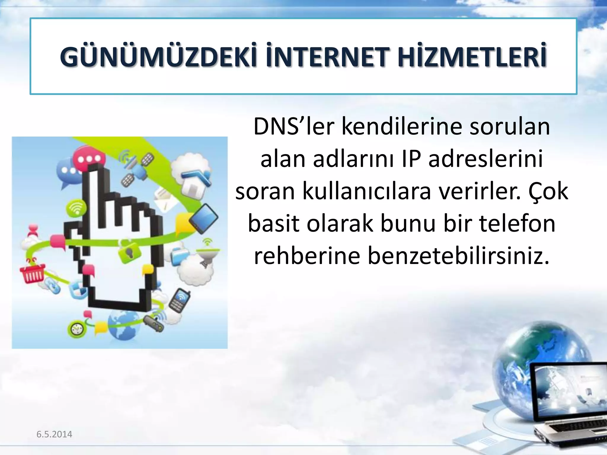 DNS’ler kendilerine sorulan
alan adlarını IP adreslerini
soran kullanıcılara verirler. Çok
basit olarak bunu bir telefon
rehberine benzetebilirsiniz.
GÜNÜMÜZDEKİ İNTERNET HİZMETLERİ
6.5.2014 14
 