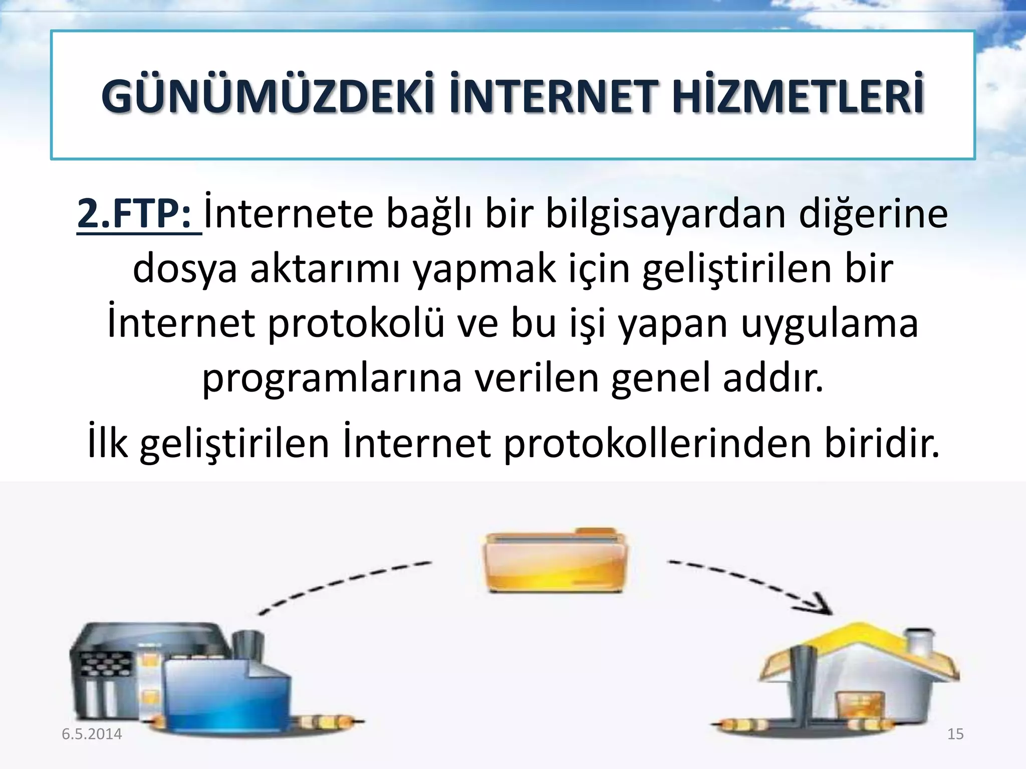 2.FTP: İnternete bağlı bir bilgisayardan diğerine
dosya aktarımı yapmak için geliştirilen bir
İnternet protokolü ve bu işi yapan uygulama
programlarına verilen genel addır.
İlk geliştirilen İnternet protokollerinden biridir.
GÜNÜMÜZDEKİ İNTERNET HİZMETLERİ
6.5.2014 15
 