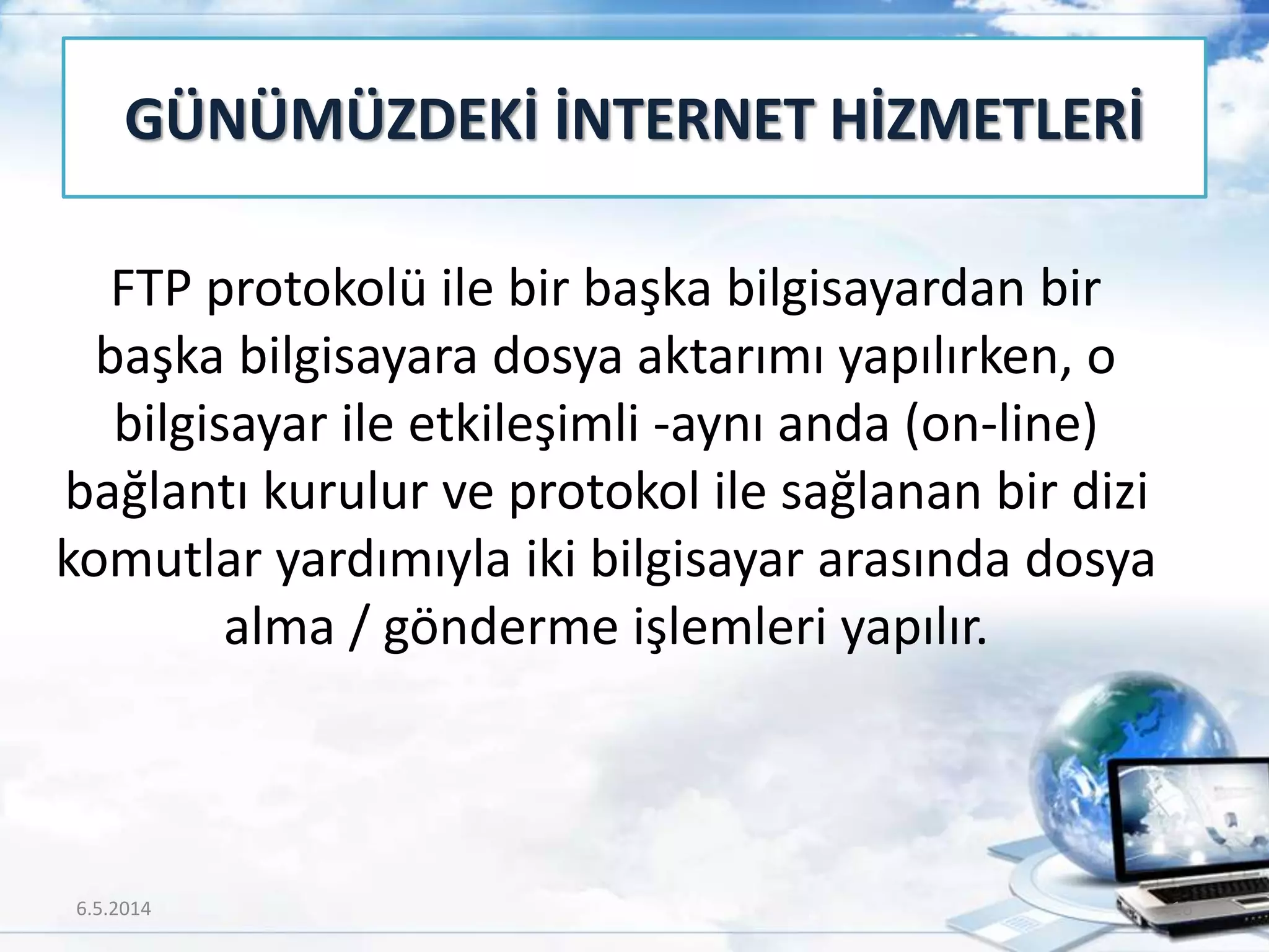 FTP protokolü ile bir başka bilgisayardan bir
başka bilgisayara dosya aktarımı yapılırken, o
bilgisayar ile etkileşimli -aynı anda (on-line)
bağlantı kurulur ve protokol ile sağlanan bir dizi
komutlar yardımıyla iki bilgisayar arasında dosya
alma / gönderme işlemleri yapılır.
GÜNÜMÜZDEKİ İNTERNET HİZMETLERİ
6.5.2014 16
 