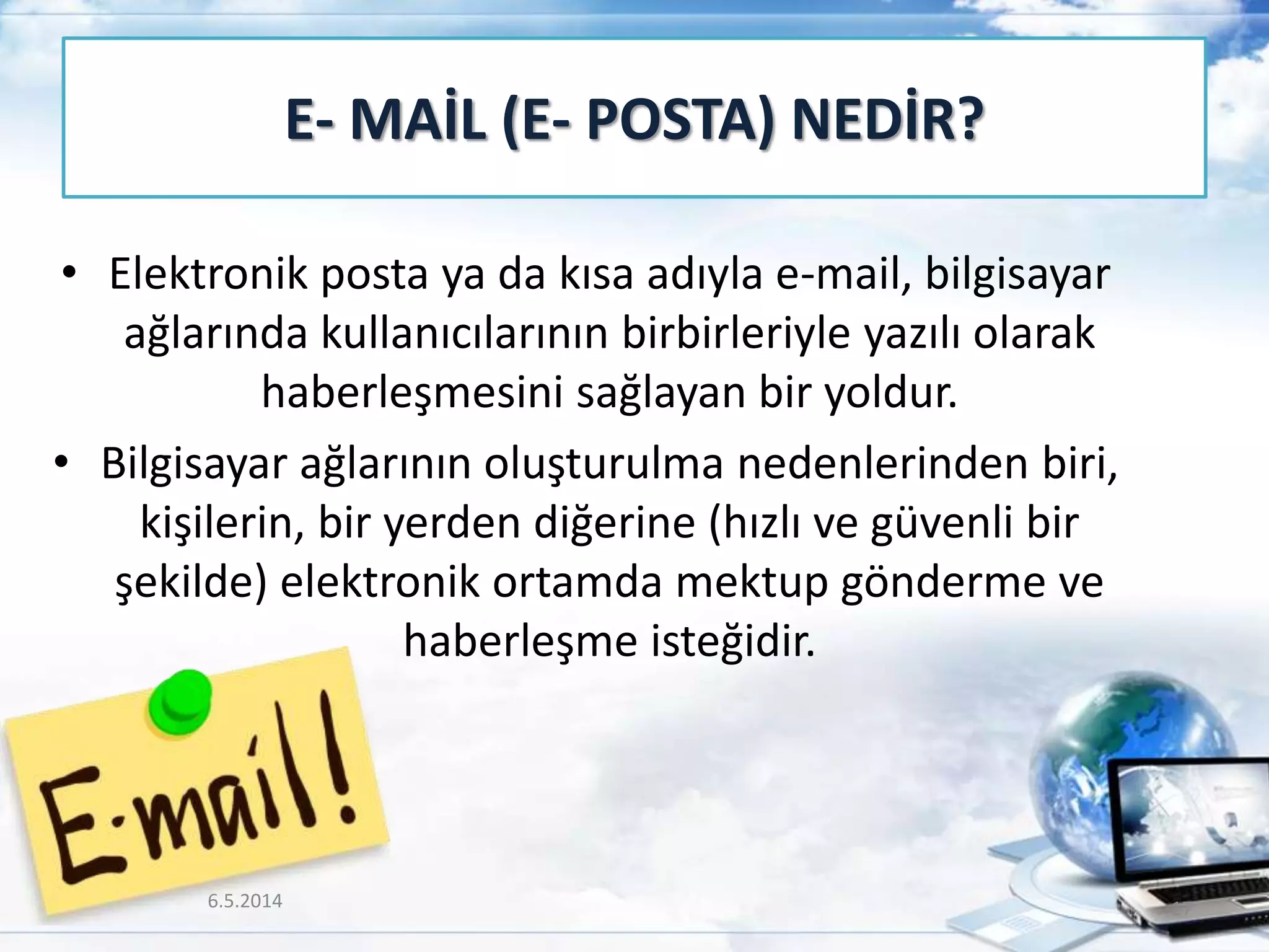 • Elektronik posta ya da kısa adıyla e-mail, bilgisayar
ağlarında kullanıcılarının birbirleriyle yazılı olarak
haberleşmesini sağlayan bir yoldur.
• Bilgisayar ağlarının oluşturulma nedenlerinden biri,
kişilerin, bir yerden diğerine (hızlı ve güvenli bir
şekilde) elektronik ortamda mektup gönderme ve
haberleşme isteğidir.
E- MAİL (E- POSTA) NEDİR?
6.5.2014 17
 