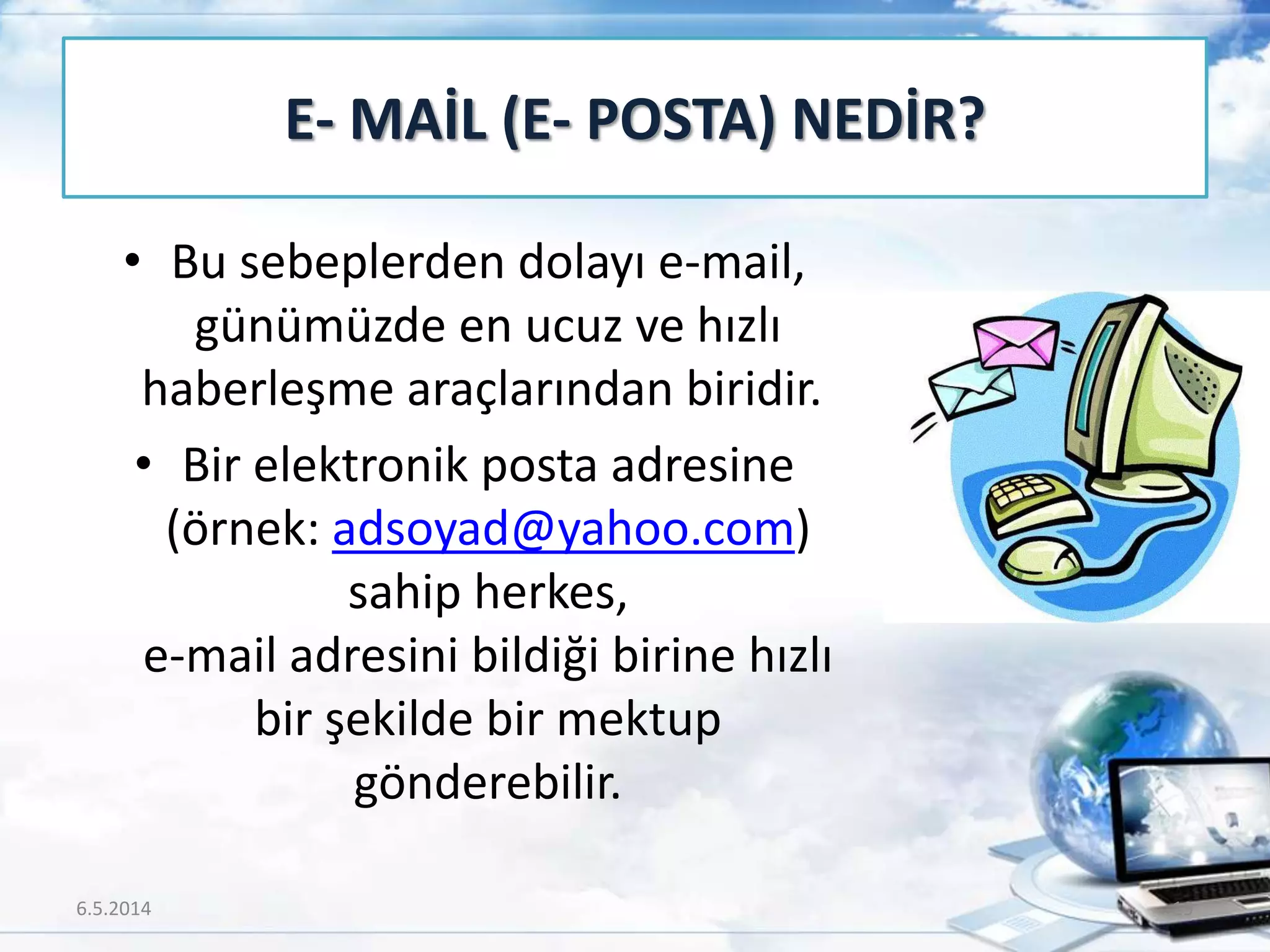 • Bu sebeplerden dolayı e-mail,
günümüzde en ucuz ve hızlı
haberleşme araçlarından biridir.
• Bir elektronik posta adresine
(örnek: adsoyad@yahoo.com)
sahip herkes,
e-mail adresini bildiği birine hızlı
bir şekilde bir mektup
gönderebilir.
E- MAİL (E- POSTA) NEDİR?
6.5.2014 19
 