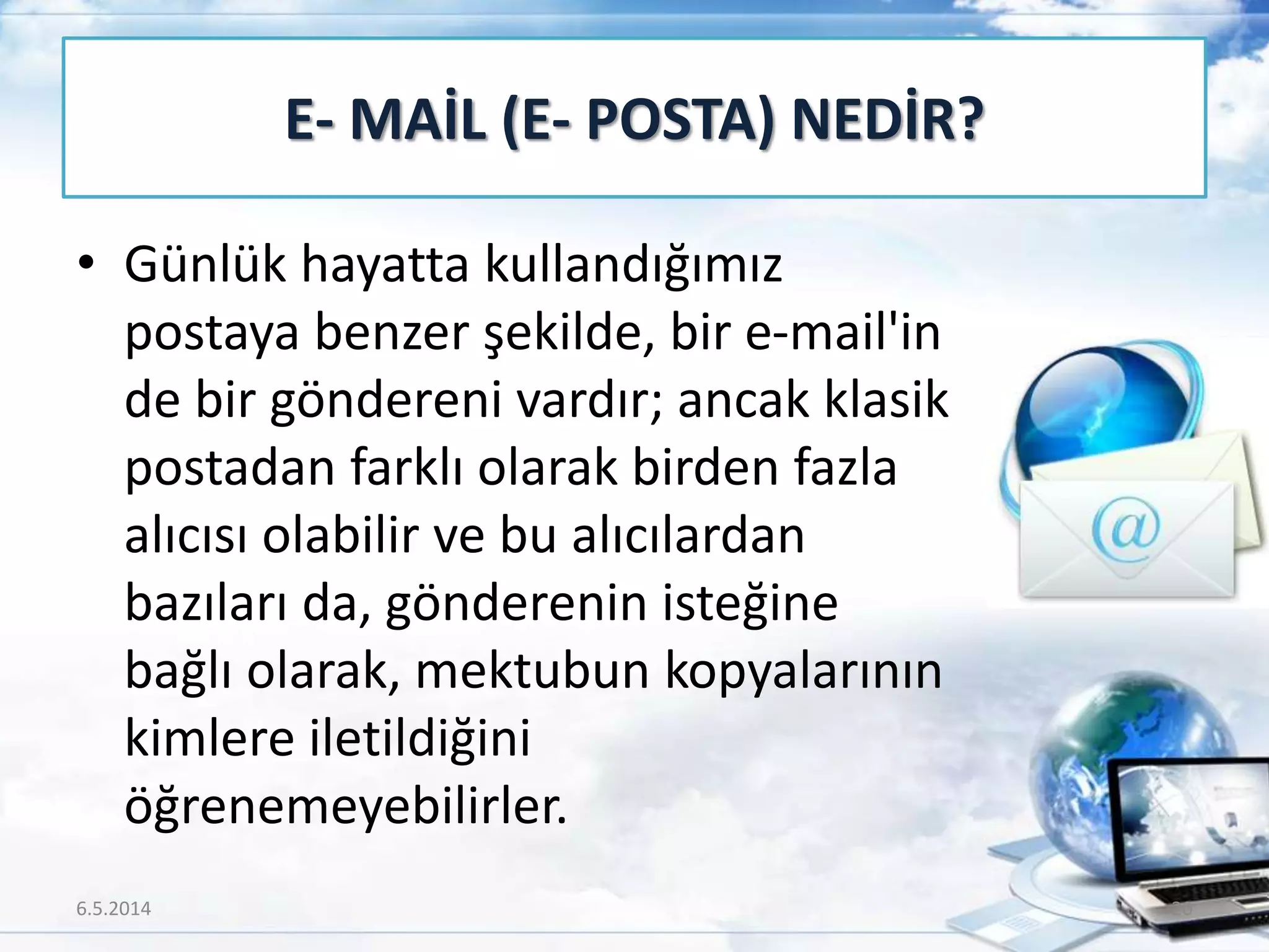 • Günlük hayatta kullandığımız
postaya benzer şekilde, bir e-mail'in
de bir göndereni vardır; ancak klasik
postadan farklı olarak birden fazla
alıcısı olabilir ve bu alıcılardan
bazıları da, gönderenin isteğine
bağlı olarak, mektubun kopyalarının
kimlere iletildiğini
öğrenemeyebilirler.
E- MAİL (E- POSTA) NEDİR?
6.5.2014 20
 