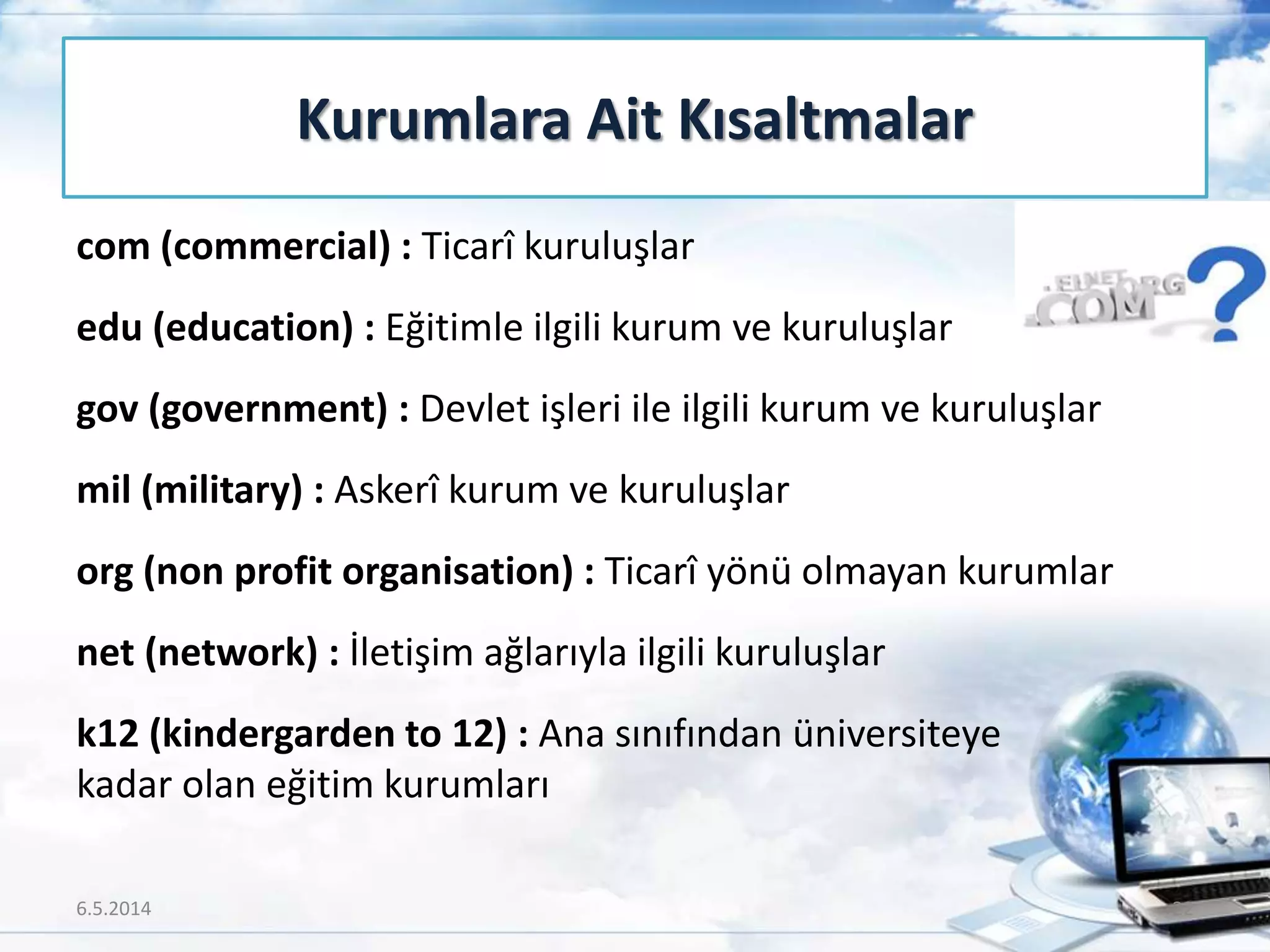 com (commercial) : Ticarî kuruluşlar
edu (education) : Eğitimle ilgili kurum ve kuruluşlar
gov (government) : Devlet işleri ile ilgili kurum ve kuruluşlar
mil (military) : Askerî kurum ve kuruluşlar
org (non profit organisation) : Ticarî yönü olmayan kurumlar
net (network) : İletişim ağlarıyla ilgili kuruluşlar
k12 (kindergarden to 12) : Ana sınıfından üniversiteye
kadar olan eğitim kurumları
Kurumlara Ait Kısaltmalar
6.5.2014 22
 