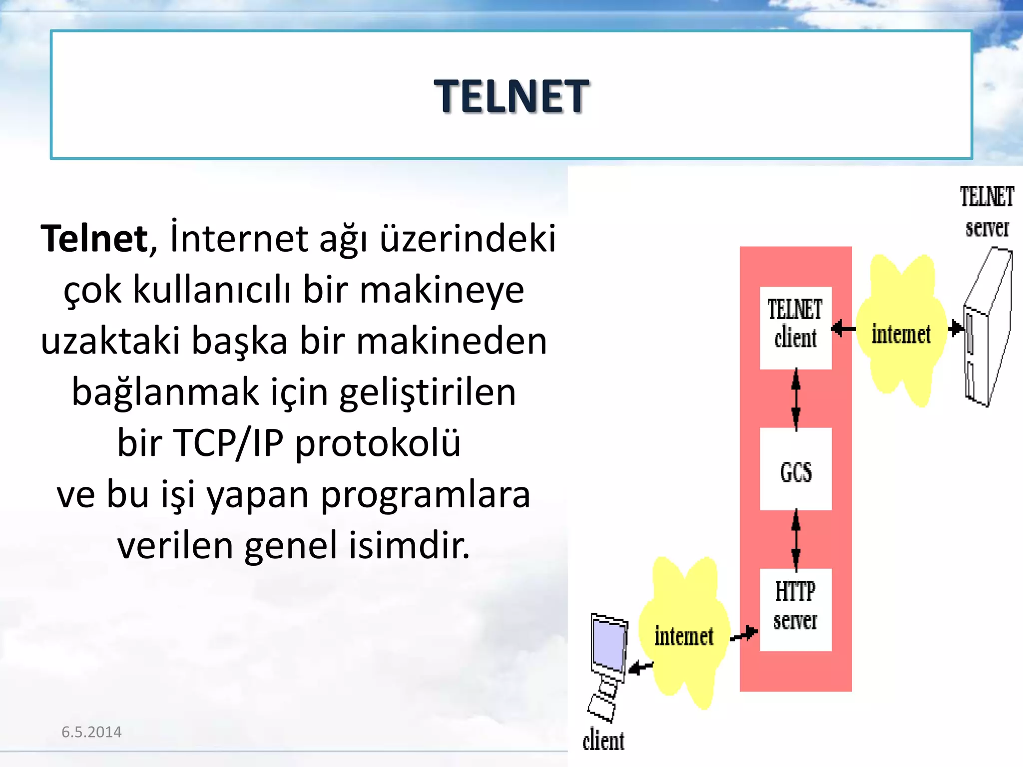 Telnet, İnternet ağı üzerindeki
çok kullanıcılı bir makineye
uzaktaki başka bir makineden
bağlanmak için geliştirilen
bir TCP/IP protokolü
ve bu işi yapan programlara
verilen genel isimdir.
TELNET
6.5.2014 24
 