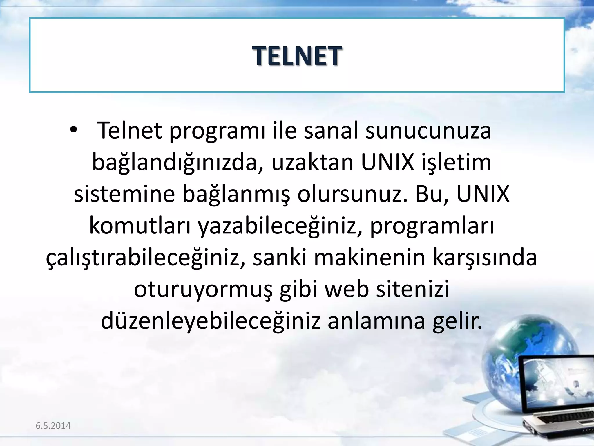 • Telnet programı ile sanal sunucunuza
bağlandığınızda, uzaktan UNIX işletim
sistemine bağlanmış olursunuz. Bu, UNIX
komutları yazabileceğiniz, programları
çalıştırabileceğiniz, sanki makinenin karşısında
oturuyormuş gibi web sitenizi
düzenleyebileceğiniz anlamına gelir.
TELNET
6.5.2014 25
 