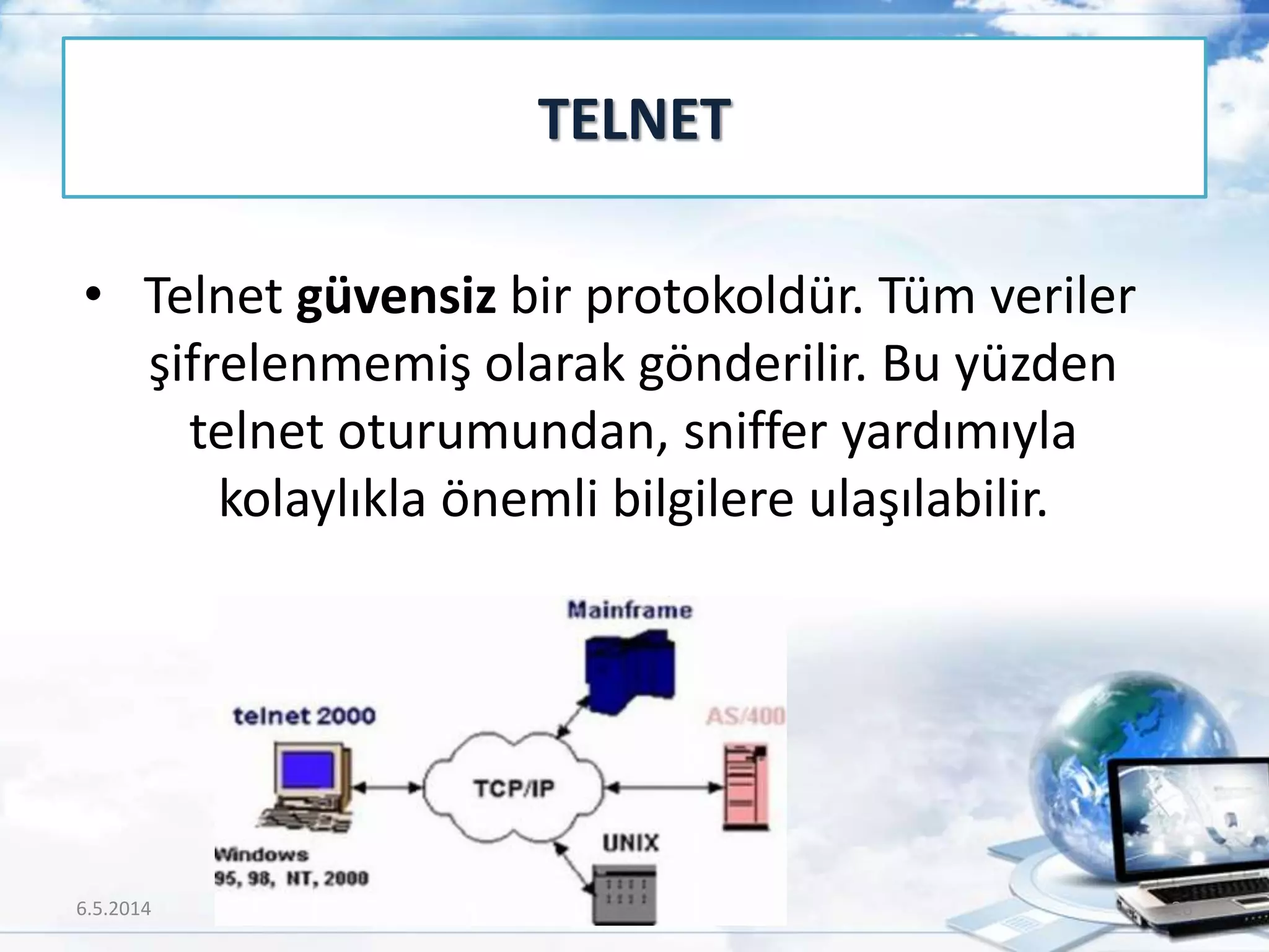 • Telnet güvensiz bir protokoldür. Tüm veriler
şifrelenmemiş olarak gönderilir. Bu yüzden
telnet oturumundan, sniffer yardımıyla
kolaylıkla önemli bilgilere ulaşılabilir.
TELNET
6.5.2014 26
 
