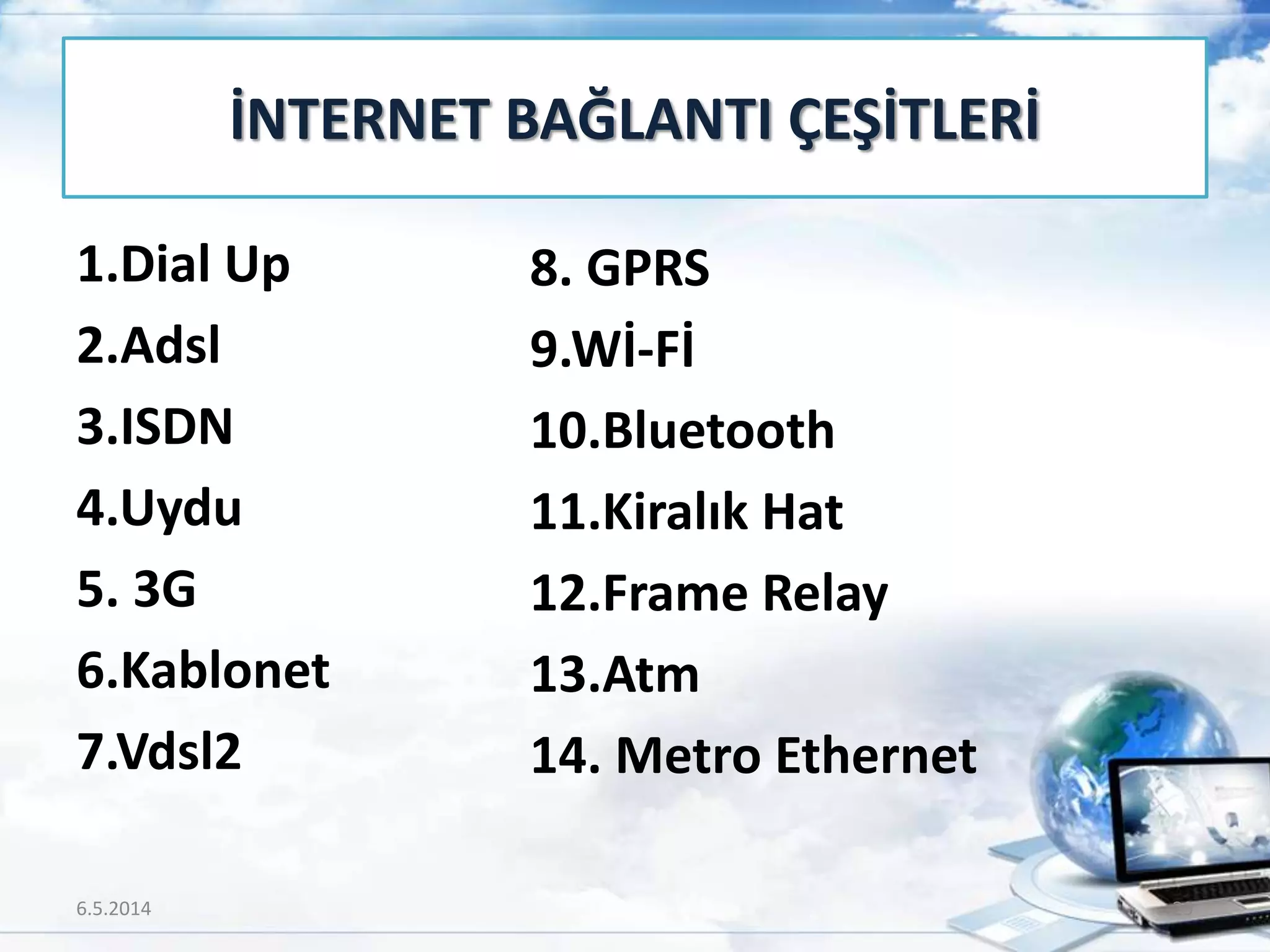 1.Dial Up
2.Adsl
3.ISDN
4.Uydu
5. 3G
6.Kablonet
7.Vdsl2
İNTERNET BAĞLANTI ÇEŞİTLERİ
8. GPRS
9.Wİ-Fİ
10.Bluetooth
11.Kiralık Hat
12.Frame Relay
13.Atm
14. Metro Ethernet
6.5.2014 29
 