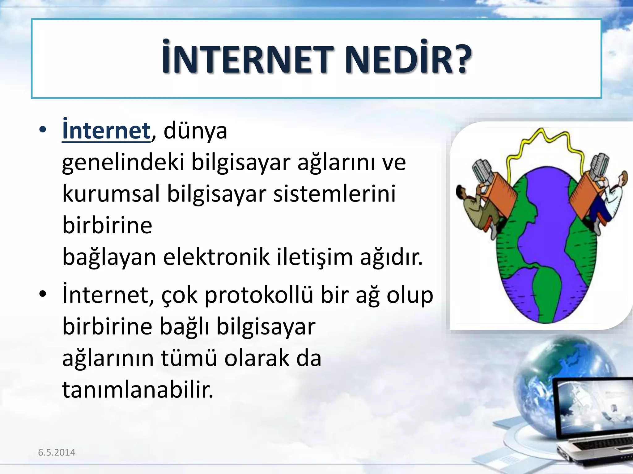 İNTERNET NEDİR?
• İnternet, dünya
genelindeki bilgisayar ağlarını ve
kurumsal bilgisayar sistemlerini
birbirine
bağlayan elektronik iletişim ağıdır.
• İnternet, çok protokollü bir ağ olup
birbirine bağlı bilgisayar
ağlarının tümü olarak da
tanımlanabilir.
6.5.2014 3
 