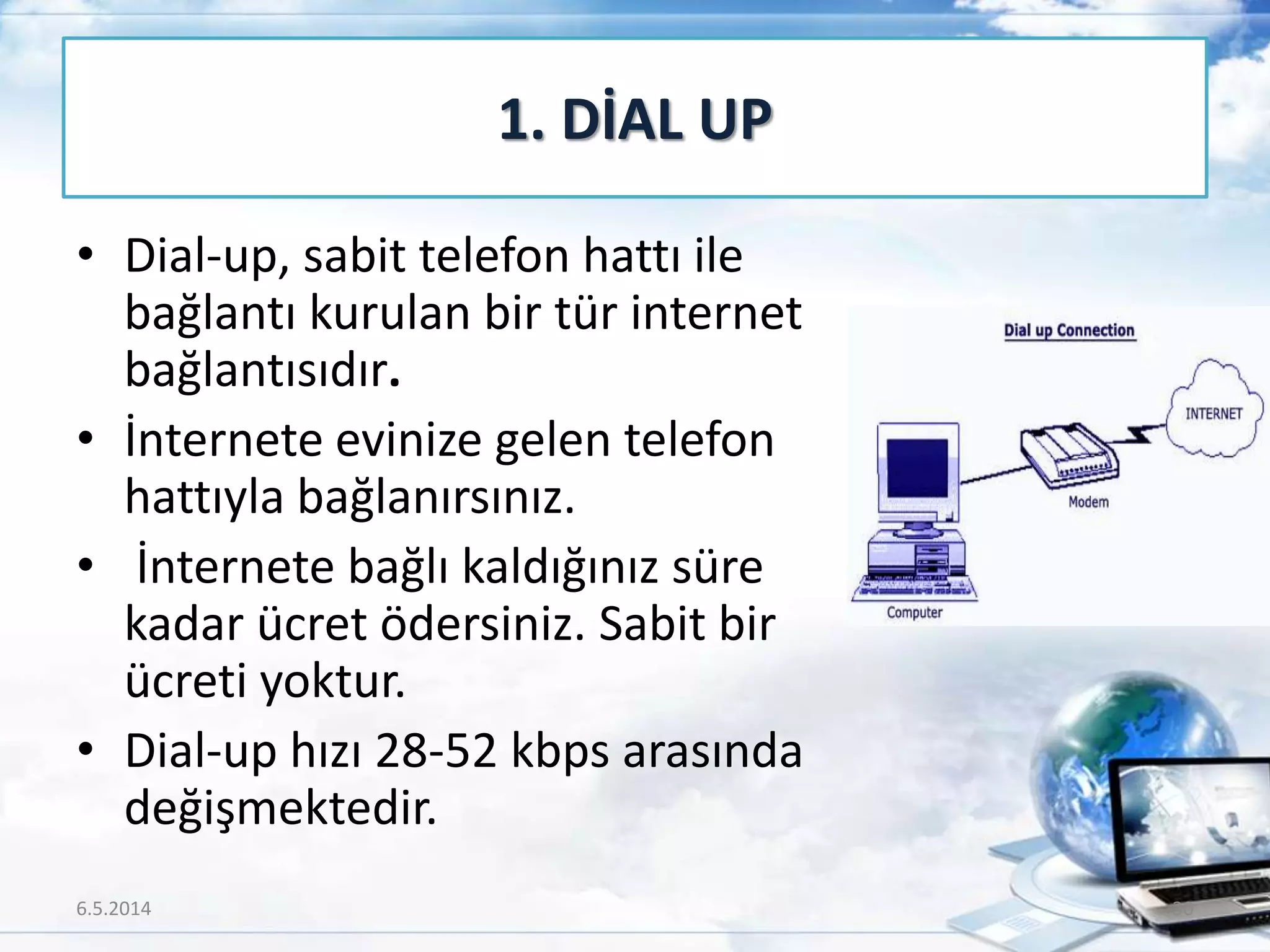 • Dial-up, sabit telefon hattı ile
bağlantı kurulan bir tür internet
bağlantısıdır.
• İnternete evinize gelen telefon
hattıyla bağlanırsınız.
• İnternete bağlı kaldığınız süre
kadar ücret ödersiniz. Sabit bir
ücreti yoktur.
• Dial-up hızı 28-52 kbps arasında
değişmektedir.
1. DİAL UP
6.5.2014 30
 