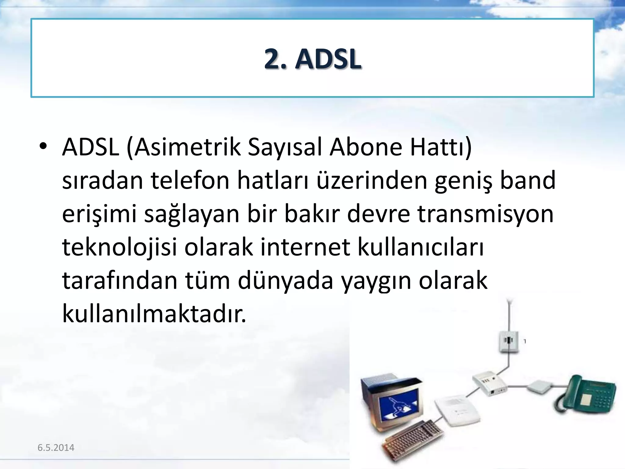 • ADSL (Asimetrik Sayısal Abone Hattı)
sıradan telefon hatları üzerinden geniş band
erişimi sağlayan bir bakır devre transmisyon
teknolojisi olarak internet kullanıcıları
tarafından tüm dünyada yaygın olarak
kullanılmaktadır.
2. ADSL
6.5.2014 31
 