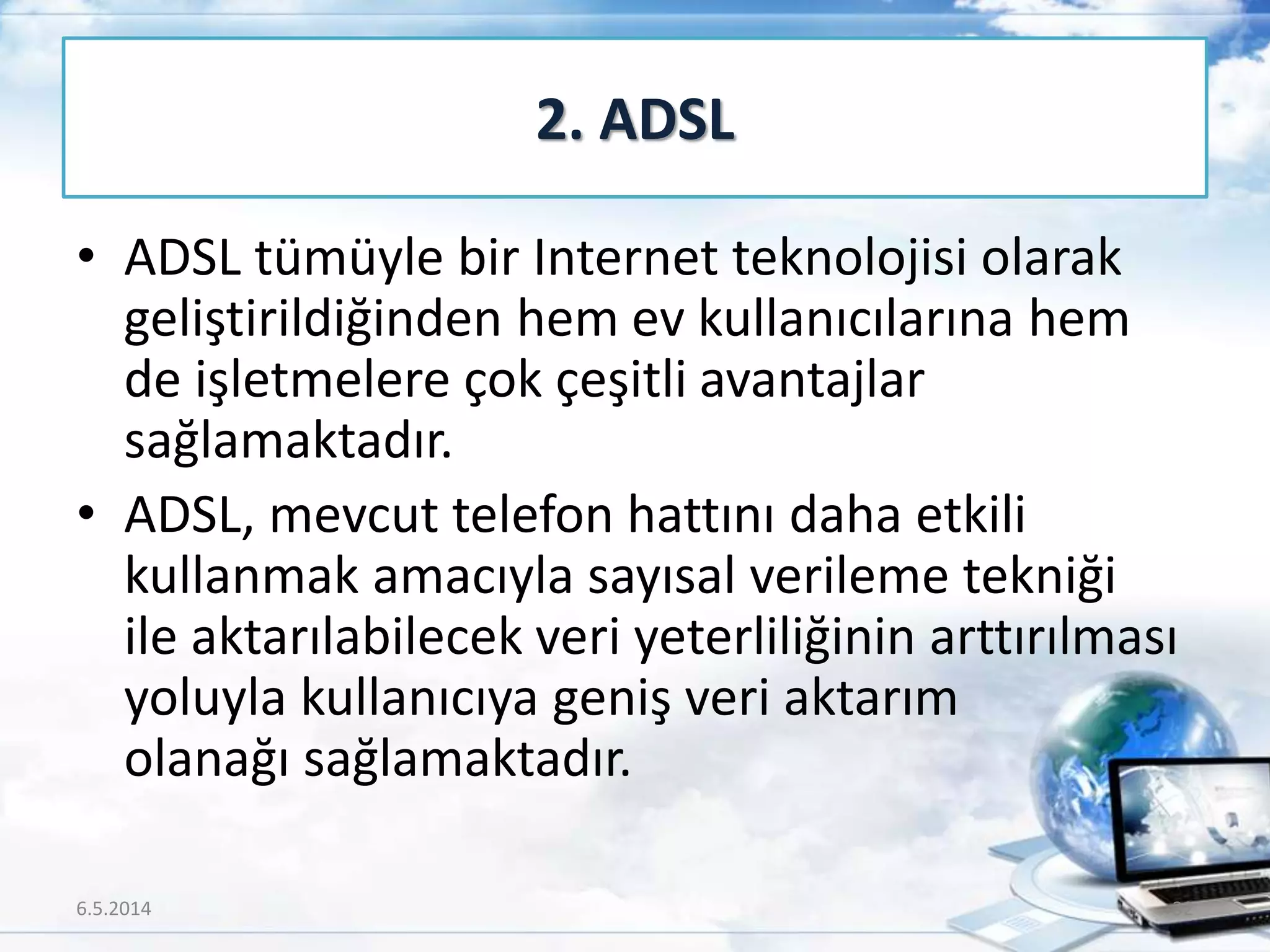 • ADSL tümüyle bir Internet teknolojisi olarak
geliştirildiğinden hem ev kullanıcılarına hem
de işletmelere çok çeşitli avantajlar
sağlamaktadır.
• ADSL, mevcut telefon hattını daha etkili
kullanmak amacıyla sayısal verileme tekniği
ile aktarılabilecek veri yeterliliğinin arttırılması
yoluyla kullanıcıya geniş veri aktarım
olanağı sağlamaktadır.
2. ADSL
6.5.2014 32
 