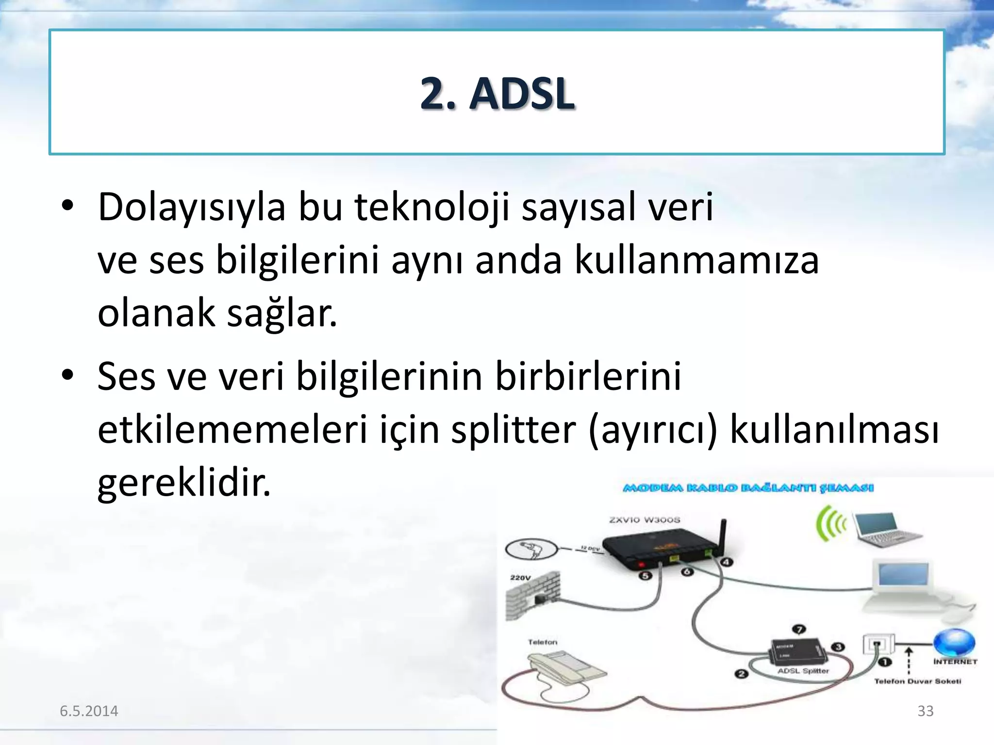 • Dolayısıyla bu teknoloji sayısal veri
ve ses bilgilerini aynı anda kullanmamıza
olanak sağlar.
• Ses ve veri bilgilerinin birbirlerini
etkilememeleri için splitter (ayırıcı) kullanılması
gereklidir.
2. ADSL
6.5.2014 33
 
