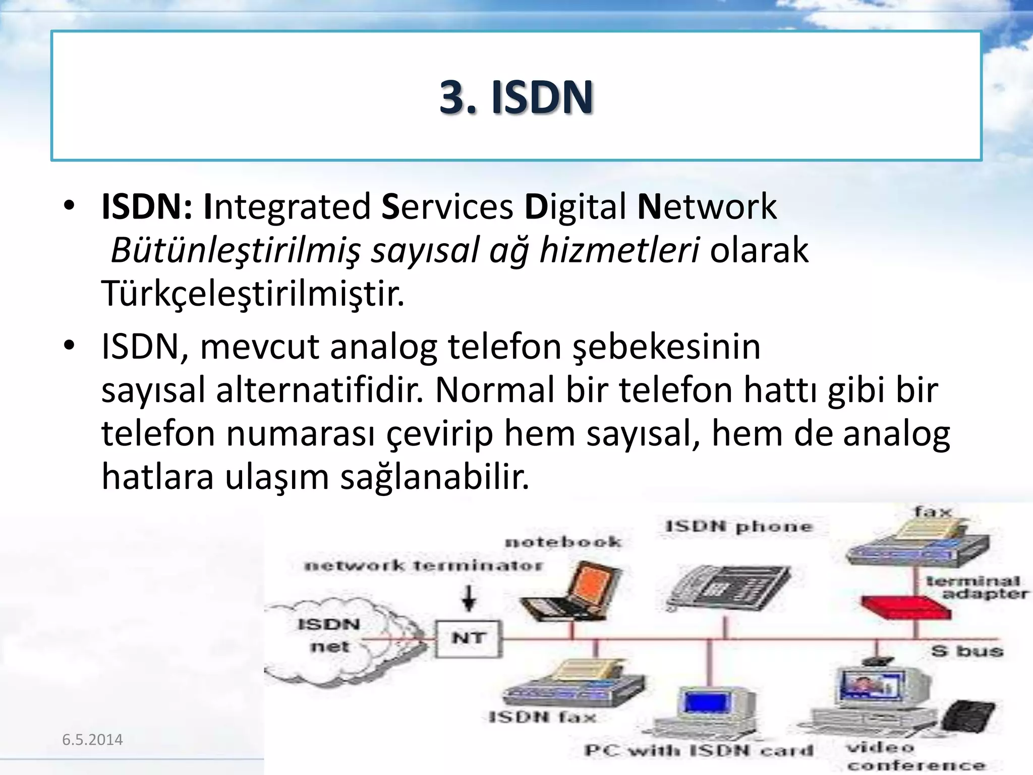• ISDN: Integrated Services Digital Network
Bütünleştirilmiş sayısal ağ hizmetleri olarak
Türkçeleştirilmiştir.
• ISDN, mevcut analog telefon şebekesinin
sayısal alternatifidir. Normal bir telefon hattı gibi bir
telefon numarası çevirip hem sayısal, hem de analog
hatlara ulaşım sağlanabilir.
3. ISDN
6.5.2014 34
 