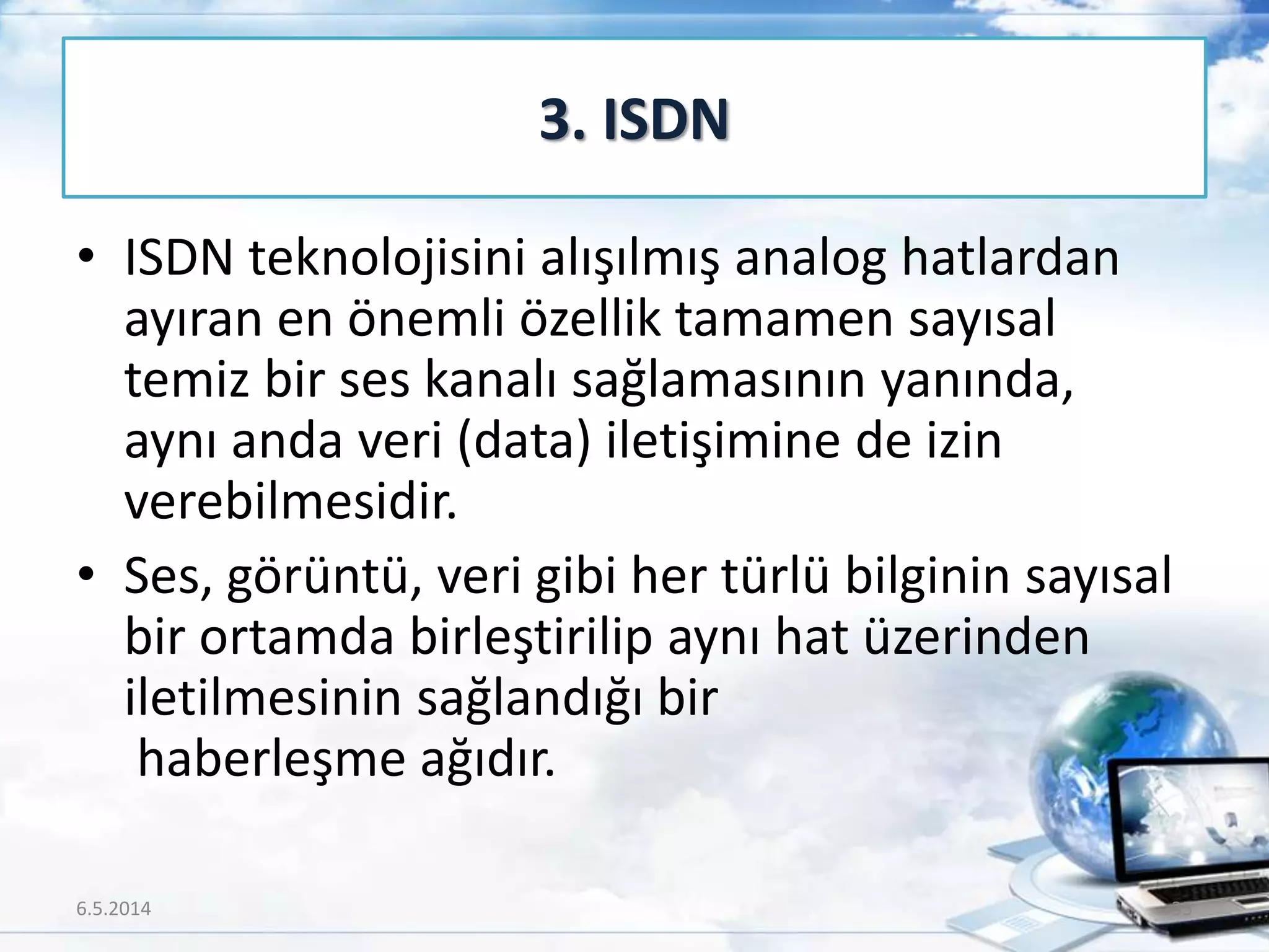 • ISDN teknolojisini alışılmış analog hatlardan
ayıran en önemli özellik tamamen sayısal
temiz bir ses kanalı sağlamasının yanında,
aynı anda veri (data) iletişimine de izin
verebilmesidir.
• Ses, görüntü, veri gibi her türlü bilginin sayısal
bir ortamda birleştirilip aynı hat üzerinden
iletilmesinin sağlandığı bir
haberleşme ağıdır.
3. ISDN
6.5.2014 35
 