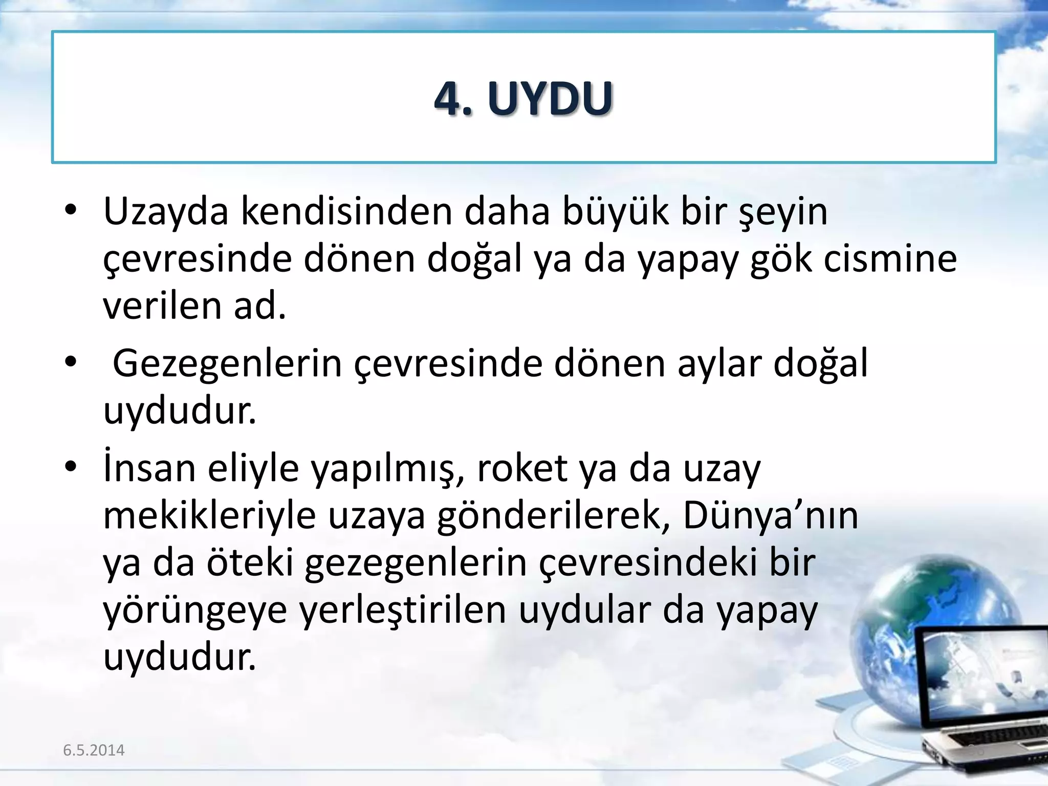 • Uzayda kendisinden daha büyük bir şeyin
çevresinde dönen doğal ya da yapay gök cismine
verilen ad.
• Gezegenlerin çevresinde dönen aylar doğal
uydudur.
• İnsan eliyle yapılmış, roket ya da uzay
mekikleriyle uzaya gönderilerek, Dünya’nın
ya da öteki gezegenlerin çevresindeki bir
yörüngeye yerleştirilen uydular da yapay
uydudur.
4. UYDU
6.5.2014 36
 