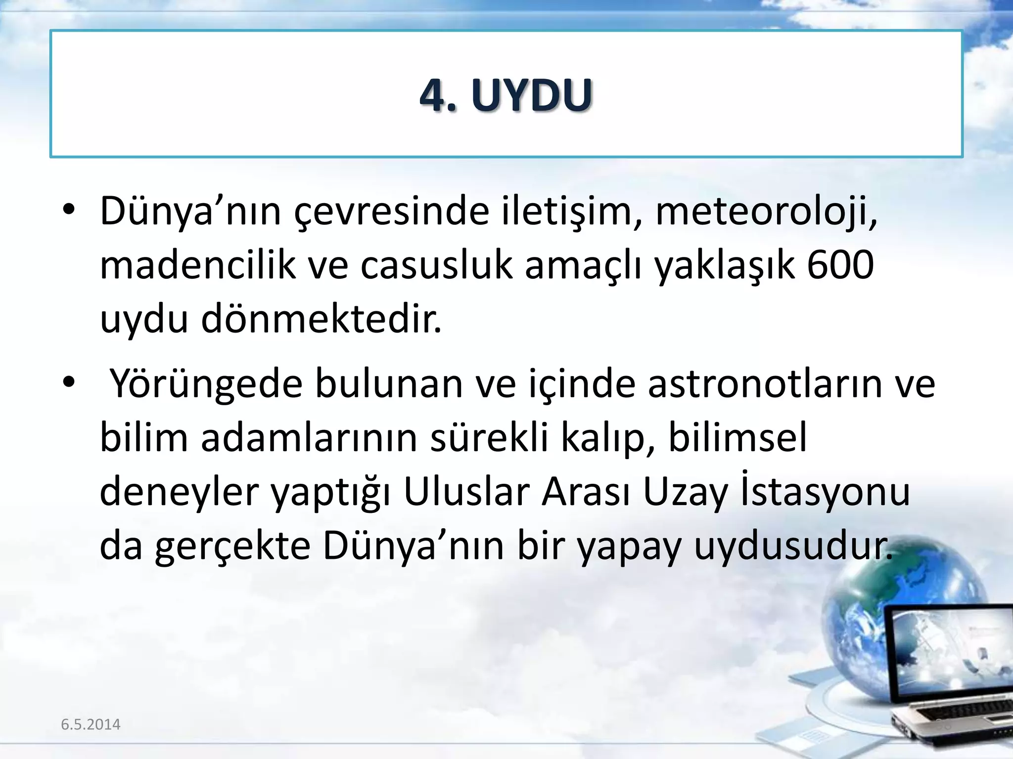 • Dünya’nın çevresinde iletişim, meteoroloji,
madencilik ve casusluk amaçlı yaklaşık 600
uydu dönmektedir.
• Yörüngede bulunan ve içinde astronotların ve
bilim adamlarının sürekli kalıp, bilimsel
deneyler yaptığı Uluslar Arası Uzay İstasyonu
da gerçekte Dünya’nın bir yapay uydusudur.
4. UYDU
6.5.2014 38
 