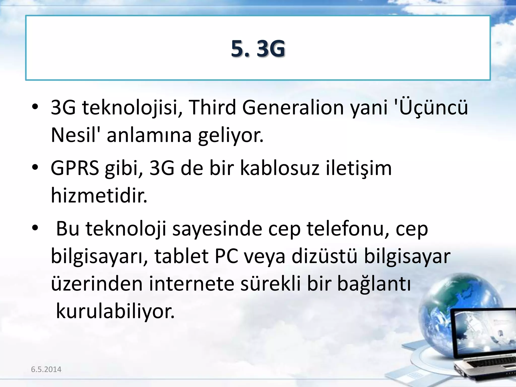 • 3G teknolojisi, Third Generalion yani 'Üçüncü
Nesil' anlamına geliyor.
• GPRS gibi, 3G de bir kablosuz iletişim
hizmetidir.
• Bu teknoloji sayesinde cep telefonu, cep
bilgisayarı, tablet PC veya dizüstü bilgisayar
üzerinden internete sürekli bir bağlantı
kurulabiliyor.
5. 3G
6.5.2014 39
 