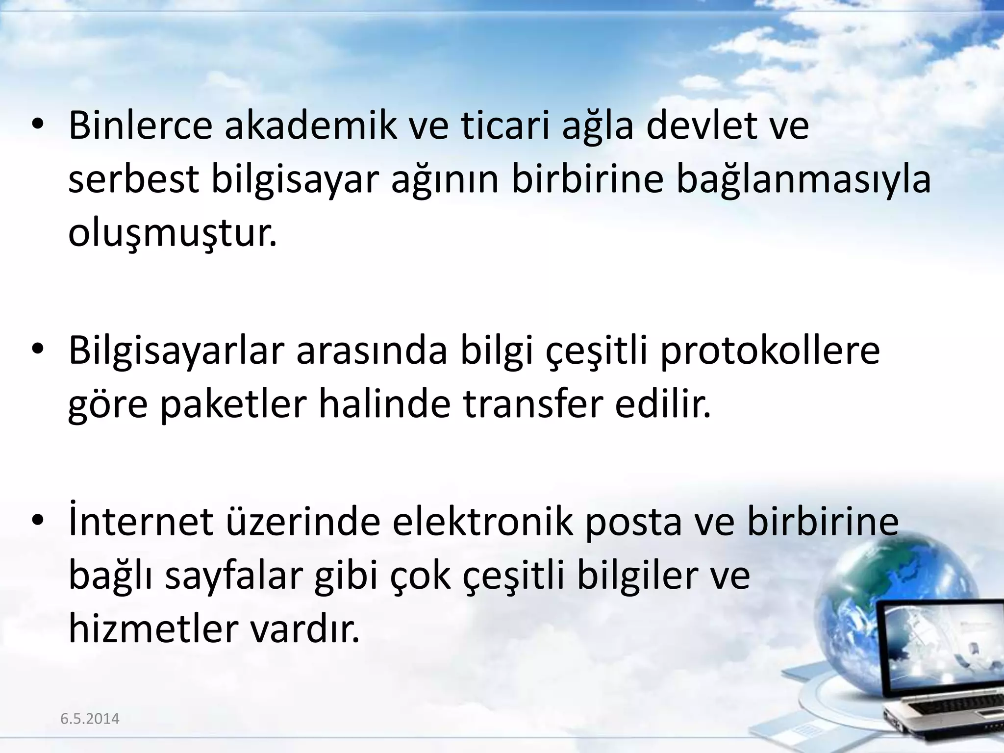 • Binlerce akademik ve ticari ağla devlet ve
serbest bilgisayar ağının birbirine bağlanmasıyla
oluşmuştur.
• Bilgisayarlar arasında bilgi çeşitli protokollere
göre paketler halinde transfer edilir.
• İnternet üzerinde elektronik posta ve birbirine
bağlı sayfalar gibi çok çeşitli bilgiler ve
hizmetler vardır.
6.5.2014 4
 